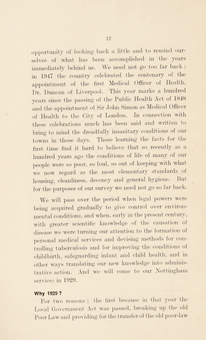 opportunity of looking back a little and to remind our¬ selves of what has been accomplished in the years immediately behind us. We need not go too far back ; m 1947 the country celebrated the centenary of the appointment of the first Medical Officer of Health, I)r. Duncan of Liverpool. This year marks a hundred years since the passing of the Public Health Act of 1848 and the appointment of Sir John Simon as Medical Officer of Health to the City of London. In connection with these celebrations much has been said and written to bring to mind the dreadfully insanitary conditions of our towns in those days. Those learning the facts for the first time find it hard to believe that so recently as a hundred years ago the conditions of life of many of our people were so poor, so foul, so out of keeping with what we now regard as the most elementary standards of housing, cleanliness, decency and general hygiene. But for the purposes of our survey we need not go so far back. We will pass over the period when legal powers were being acquired gradually to give control over environ¬ mental conditions, and when, early in the present century, with greater scientific knowledge of the causation of disease we were turning our attention to the formation of personal medical services and devising methods for con¬ trolling tuberculosis and for improving the conditions of childbirth, safeguarding infant and child health, and in other ways translating our new knowledge into adminis¬ trative action. And we will come to our Nottingham services in 1929. Why 1929? For two reasons Local Government ; the first because in that year the Act was passed, breaking up the old Poor Law and providing for the transfer of the old poor-law
