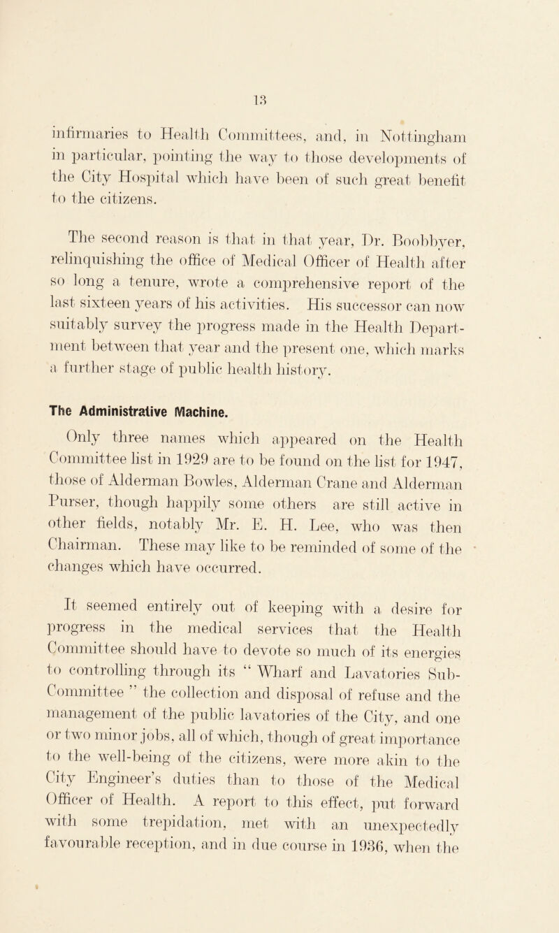infirmaries to Health Committees, and, in Nottingham in particular, pointing the way to those developments of the City Hospital which have been of such great benefit to the citizens. The second reason is that in that year, Dr. Boobhyer, relinquishing the office of Medical Officer of Health after so long a tenure, wrote a comprehensive report of the last sixteen years of his activities. His successor can now suitably survey the progress made in the Health Depart¬ ment between that year and the present one, which marks a further stage of public health history. The Administrative Machine. Only three names which appeared on the Health Committee list in 1929 are to be found on the list for 1947, those of Alderman Bowles, Alderman Crane and Alderman Purser, though happily some others are still active in other fields, notably Mr. E. H. Lee, who was then Chairman. These may like to be reminded of some of the changes which have occurred. It seemed entirely out of keeping with a desire for progress in the medical services that the Health Committee should have to devote so much of its energies to controlling through its “ Wharf and Lavatories Sub¬ committee ” the collection and disposal of refuse and the management of the public lavatories of the City, and one oi two minor jobs, all of which, though of great importance to the well-being of the citizens, were more akin to the City Engineer’s duties than to those of the Medical Officer of Health. A report to this effect, put forward with some trepidation, met with an unexpectedly favourable reception, and in due course in 1936, when the