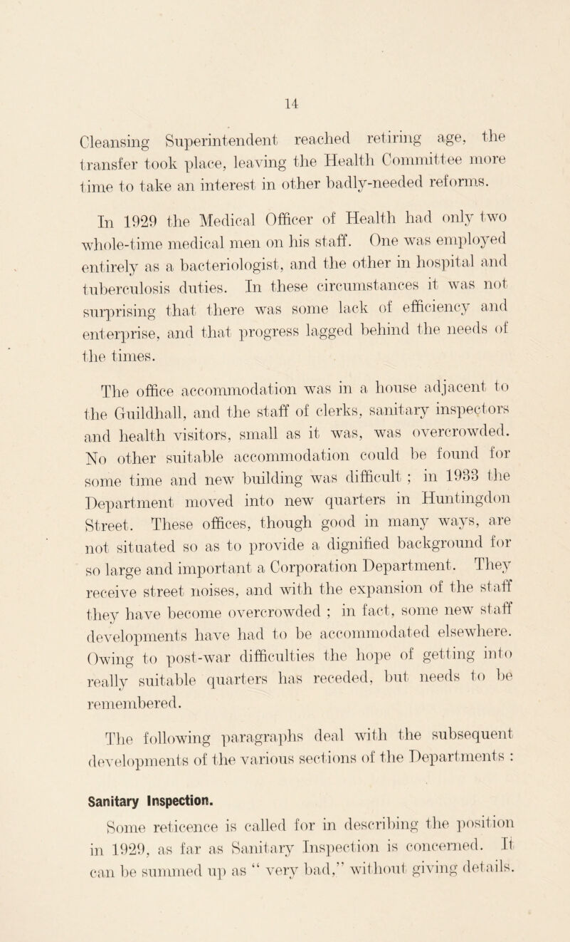 Cleansing Superintendent reached retiring age, the transfer took place, leaving the Health Committee more time to take an interest in other badly-needed reforms. In 1929 the Medical Officer of Health had only two whole-time medical men on his staff. One was employed entirely as a bacteriologist, and the other in hospital and tuberculosis duties. In these circumstances it was not surprising that there was some lack of efficiency and enterprise, and that progress lagged behind the needs of the times. The office accommodation was in a house adjacent to the Guildhall, and the staff of clerks, sanitary inspectors and health visitors, small as it was, was overcrowded. No other suitable accommodation could be found for some time and new building was difficult ; in 1983 the Department moved into new quarters in Huntingdon Street. These offices, though good in many ways, are not situated so as to provide a dignified background for so large and important a Corporation Department. They receive street noises, and with the expansion of the staff they have become overcrowded ; in fact, some new staff developments have had to be accommodated elsewhere. Owing to post-war difficulties the hope of getting into really suitable quarters has receded, but needs to be remembered. The following paragraphs deal with the subsequent developments of the various sections of the Departments : Sanitary Inspection. Some reticence is called for in describing the position in 1929, as far as Sanitary Inspection is concerned. It can be summed up as “ very bad,’ without giving details.