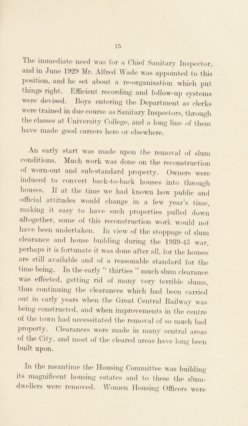 Tlio immediate need was for a Chief Sanitary Inspector, and in June 1929 Mr. Alfred Wade was appointed to this position, and he set about a re-organisation which put things right. Efficient recording and follow-up systems were devised. Boys entering the Department as clerks were trained in due course as Sanitary Inspectors, through the classes at University College, and a long line of them have made good careers here or elsewhere. An early start was made upon the removal of slum conditions. Much work was done on the reconstruction of worn-out and sub-standard property. Owners were induced to convert back-to-back houses into through houses. If at the time we had known how public and official attitudes would change in a few year’s time, making it easy to have such properties pulled down altogether, some of this reconstruction work would not have been undertaken. In view of the stoppage of slum clearance and house building during the 1989-45 war, perhaps it is fortunate it was done after all, for the houses are still available and of a reasonable standard for the time being. In the early “ thirties ” much slum clearance was effected, getting rid of many very terrible slums, thus continuing the clearances which had been carried out in early years when the Great Central Railway was being constructed, and when improvements in the centre of the town had necessitated the removal of so much bad property. Clearances were made in many central areas of the City, and most of the cleared areas have long been built upon. it In the meantime the Housing Committee was building s magnificent housing estates and to these the slum- dwellers were removed. Women Housing Officers were