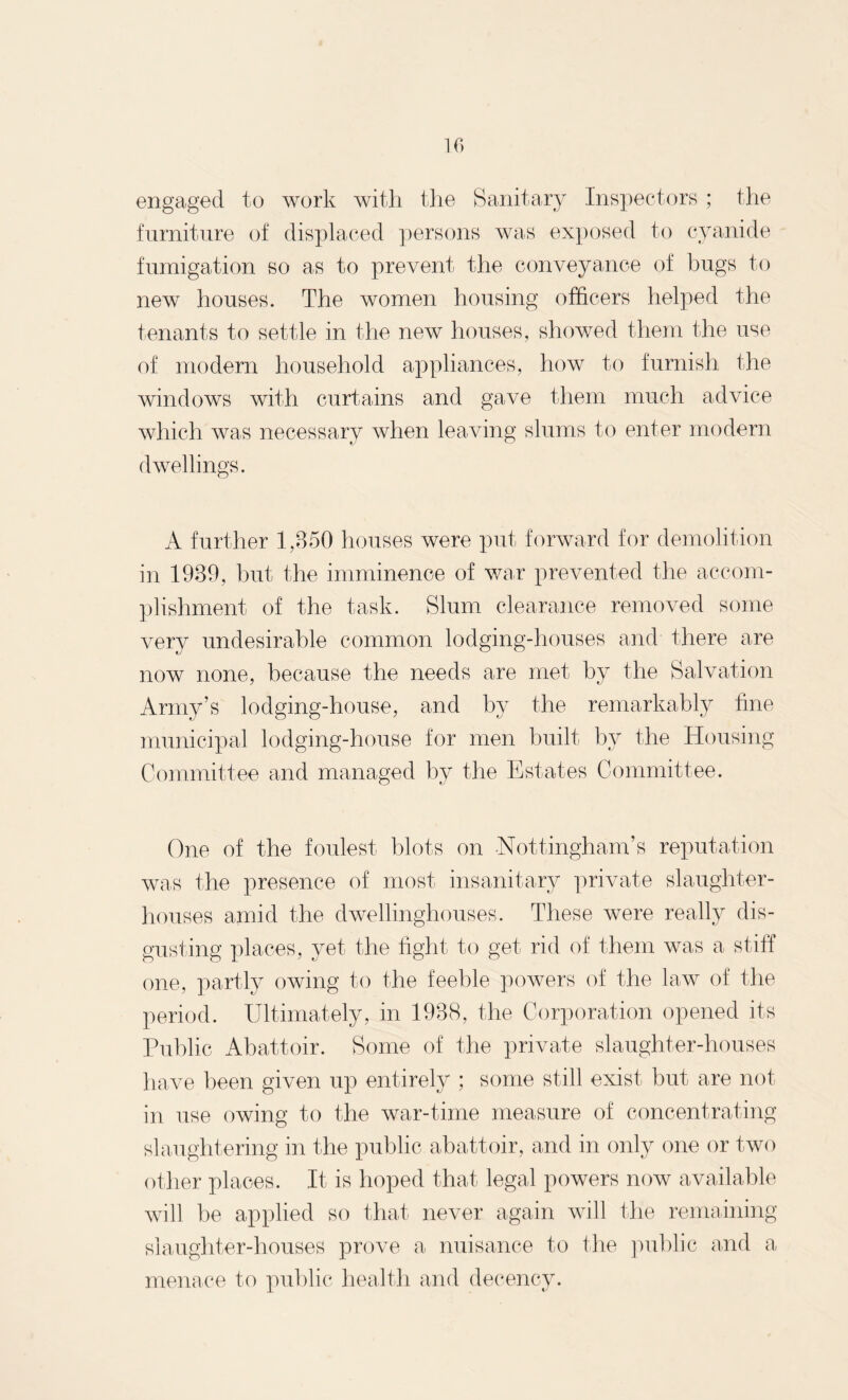 engaged to work with the Sanitary Inspectors ; the furniture of displaced persons was exposed to cyanide fumigation so as to prevent the conveyance of bugs to new houses. The women housing officers helped the tenants to settle in the new houses, showed them the use of modern household appliances, how to furnish the windows with curtains and gave them much advice which was necessary when leaving slums to enter modern dwellings. A further 1,850 houses were put forward for demolition in 1989, but the imminence of war prevented the accom¬ plishment of the task. Slum clearance removed some very undesirable common lodging-houses and there are now none, because the needs are met by the Salvation Army’s lodging-house, and by the remarkably line municipal lodging-house for men built by the Housing Committee and managed by the Estates Committee. One of the foulest blots on Nottingham’s reputation was the presence of most insanitary private slaughter¬ houses amid the dwellinghouses. These were really dis¬ gusting places, yet the fight to get rid of them was a stiff one, partly owing to the feeble powers of the law of the period. Ultimately, in 1988, the Corporation opened its Public Abattoir. Some of the private slaughter-houses have been given up entirely ; some still exist but are not in use owing to the war-time measure of concentrating slaughtering in the public abattoir, and in only one or two other places. It is hoped that legal powers now available will be applied so that never again will the remaining slaughter-houses prove a nuisance to the public and a menace to public health and decency.