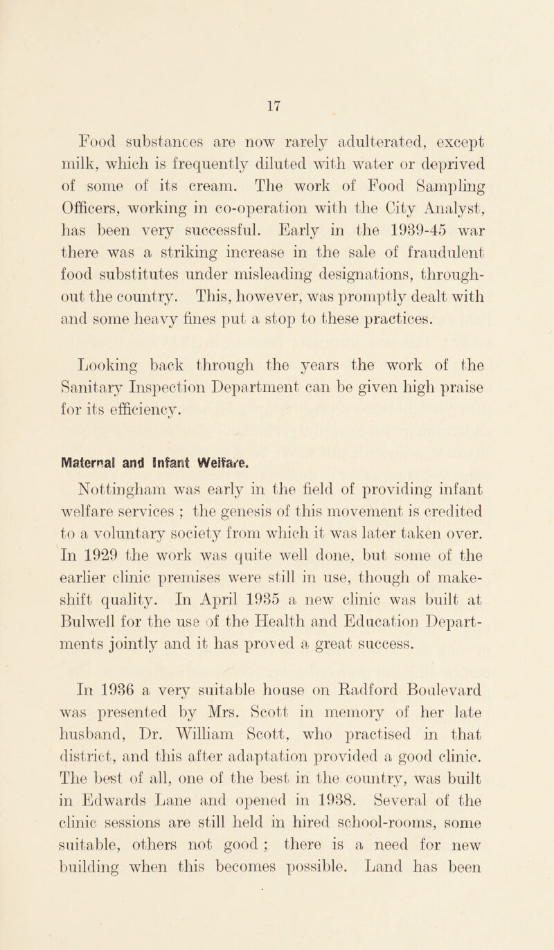 Food substances are now rarely adulterated, except milk, which is frequently diluted with water or deprived of some of its cream. The work of Food Sampling Officers, working in co-operation with the City Analyst, has been very successful. Early in the 1939-45 war there was a striking increase in the sale of fraudulent food substitutes under misleading designations, through¬ out the country. This, however, was promptly dealt with and some heavy fines put a stop to these practices. Looking back through the years the work of the Sanitary Inspection Department can be given high praise for its efficiency. Maternal and Infant Welfare. Nottingham was early in the field of providing infant welfare services ; the genesis of this movement is credited to a voluntary society from which it was later taken over. In 1929 the work was quite well done, but some of the earlier clinic premises were still in use, though of make¬ shift quality. In April 1935 a new clinic was built at Bulwell for the use of the Health and Education Depart¬ ments jointly and it has proved a great success. In 1936 a very suitable house on Radford Boulevard was presented by Mrs. Scott in memory of her late husband, Dr. William Scott, who practised in that district, and this after adaptation provided a good clinic. The best of all, one of the best in the country, was built in Edwards Lane and opened in 1938. Several of the clinic sessions are still held in hired school-rooms, some suitable, others not good ; there is a need for new building when this becomes possible. Land has been