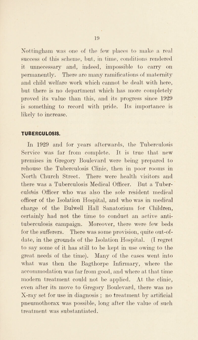 Nottingham was one of the few places to make a real success of this scheme, but, in time, conditions rendered it unnecessary and, indeed, impossible to carry on permanently. There are many ramifications of maternity and child welfare work which cannot be dealt with here, but there is no department which has more completely proved its value than this, and its progress since 1929 is something to record with pride. Its importance is likely to increase. TUBERCULOSIS. In 1929 and for years afterwards, the Tuberculosis Service was far from complete. It is true that new premises in Gregory Boulevard were being prepared to rehouse the Tuberculosis Clinic, then in poor rooms in North Church Street. There were health visitors and there was a Tuberculosis Medical Officer. But a Tuber¬ culosis Officer who was also the sole resident medical officer of the Isolation Hospital, and who was in medical charge of the Bulwell Hall Sanatorium for Children, certainly had not the time to conduct an active anti¬ tuberculosis campaign. Moreover, there were few beds for the sufferers. There was some provision, quite out-of- date, in the grounds of the Isolation Hospital. (I regret to say some of it has still to be kept in use owing to the great needs of the time). Many of the cases went into what was then the Bagthorpe Infirmary, where the accommodation was far from good, and where at that time modern treatment could not be applied. At the clinic, even after its move to Gregory Boulevard, there was no X-ray set for use in diagnosis ; no treatment by artificial pneumothorax was possible, long after the value of such treatment was substantiated.
