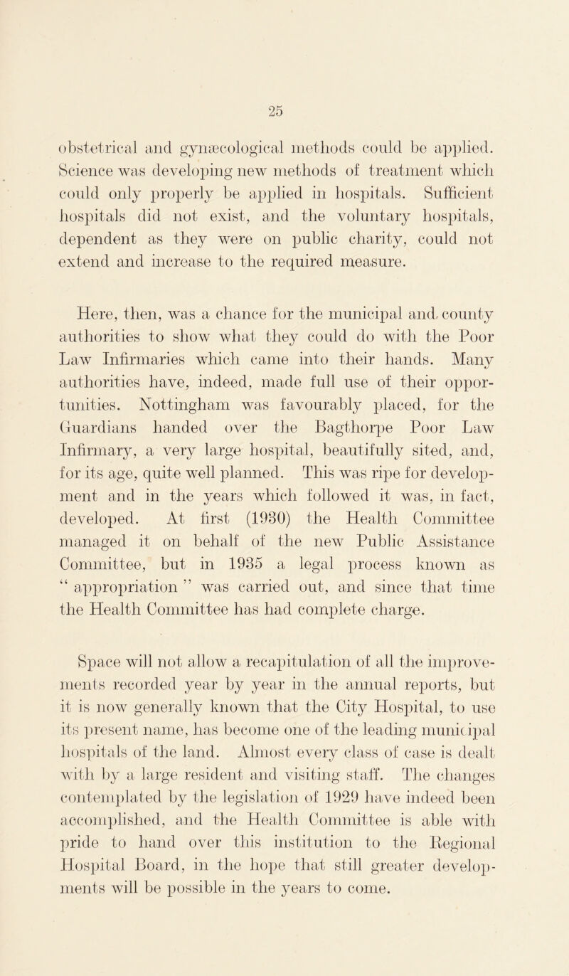 obstetrical and gynaecological methods could be applied. Science was developing new methods of treatment which could only properly be applied in hospitals. Sufficient hospitals did not exist, and the voluntary hospitals, dependent as they were on public charity, could not extend and increase to the required measure. Here, then, was a chance for the municipal and., county authorities to show what they could do with the Poor Law Infirmaries which came into their hands. Many authorities have, indeed, made full use of their oppor¬ tunities. Nottingham was favourably placed, for the Guardians handed over the Bagthorpe Poor Law Infirmary, a very large hospital, beautifully sited, and, for its age, quite well planned. This was ripe for develop¬ ment and in the years which followed it was, in fact, developed. At first (1930) the Health Committee managed it on behalf of the new Public Assistance Committee, but in 1935 a legal process known as “ appropriation ” was carried out, and since that time the Health Committee has had complete charge. Space will not allow a recapitulation of all the improve¬ ments recorded year by year in the annual reports, but it is now generally known that the City Hospital, to use its present name, has become one of the leading municipal hospitals of the land. Almost every class of case is dealt with by a large resident and visiting staff. The changes contemplated by the legislation of 1929 have indeed been accomplished, and the Health Committee is able with pride to hand over this institution to the Regional Hospital Board, in the hope that still greater develop¬ ments will be possible in the years to come.