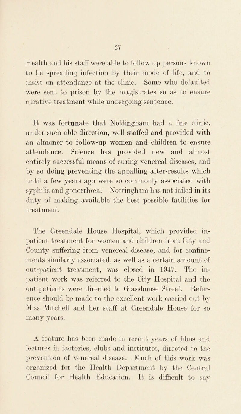 Health and his staff were able fco follow up persons known to be spreading infection by their inode of life, and to insist on attendance at the clinic. Some who defaulted were sent to prison by the magistrates so as to ensure curative treatment while undergoing sentence. It was fortunate that Nottingham had a fine clinic, under such able direction, well staffed and provided with an almoner to follow-up women and children to ensure attendance. Science has provided new and almost entirely successful means of curing venereal diseases, and by so doing preventing the appalling after-results which until a few years ago were so commonly associated with syphilis and gonorrhoea. Nottingham has not failed in its duty of making available the best possible facilities for treatment. The Greendale House Hospital, which provided in¬ patient treatment for women and children from City and County suffering from venereal disease, and for confine¬ ments similarly associated, as well as a certain amount of out-patient treatment, was closed in 1947. The in¬ patient work was referred to the City Hospital and the out-patients were directed to Glasshouse Street. Hefer- ence should be made to the excellent work carried out by Miss Mitchell and her staff at Greendale House for so many years. A feature has been made in recent years of films and lectures in factories, clubs and institutes, directed to the prevention of venereal disease. Much of this work was organized for the Health Department by the Central Council for Health Education. It is difficult to say