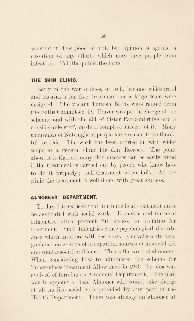 38 whether it does good or not, but opinion is against a cessation of any efforts which may save people from infection. Tell the public the facts ! THE S&SN CLINIC, Early in the war scabies, or itch, became widespread and measures for free treatment on a large scale were designed. The vacant Turkish Baths were rented from the Baths Committee, Dr. Erazer was put in charge of the scheme, and with the aid of Sister Faulconbridge and a considerable staff, made a complete success of it. Many thousands of Nottingham people have reason to be thank¬ ful for this. The work has been carried on with wider scope as a general clinic for skin diseases. The point about it is that so many skin diseases can be easily cured if the treatment is carried out by people who know how to do it properly ; self-treatment often fails. At the clinic the treatment is well done, with great success. ALMONERS5 DEPARTMENT. To-dav it is realised that much medical treatment must t/ be associated with social work. Domestic and financial difficulties often prevent full access to facilities for treatment. Such difficulties cause psychological disturb¬ ance which interfere with recovery. Convalescents need guidance on change of occupation, sources of financial aid and similar social problems. This is the work of almoners. When considering how to administer the scheme for Tuberculosis Treatment Allowances in 1948, the idea was evolved of forming an Almoners’ Department. The plan was to appoint a Head Almoner who would take charge of all medico-social care provided by any part of the Health Department. There was already an almoner at