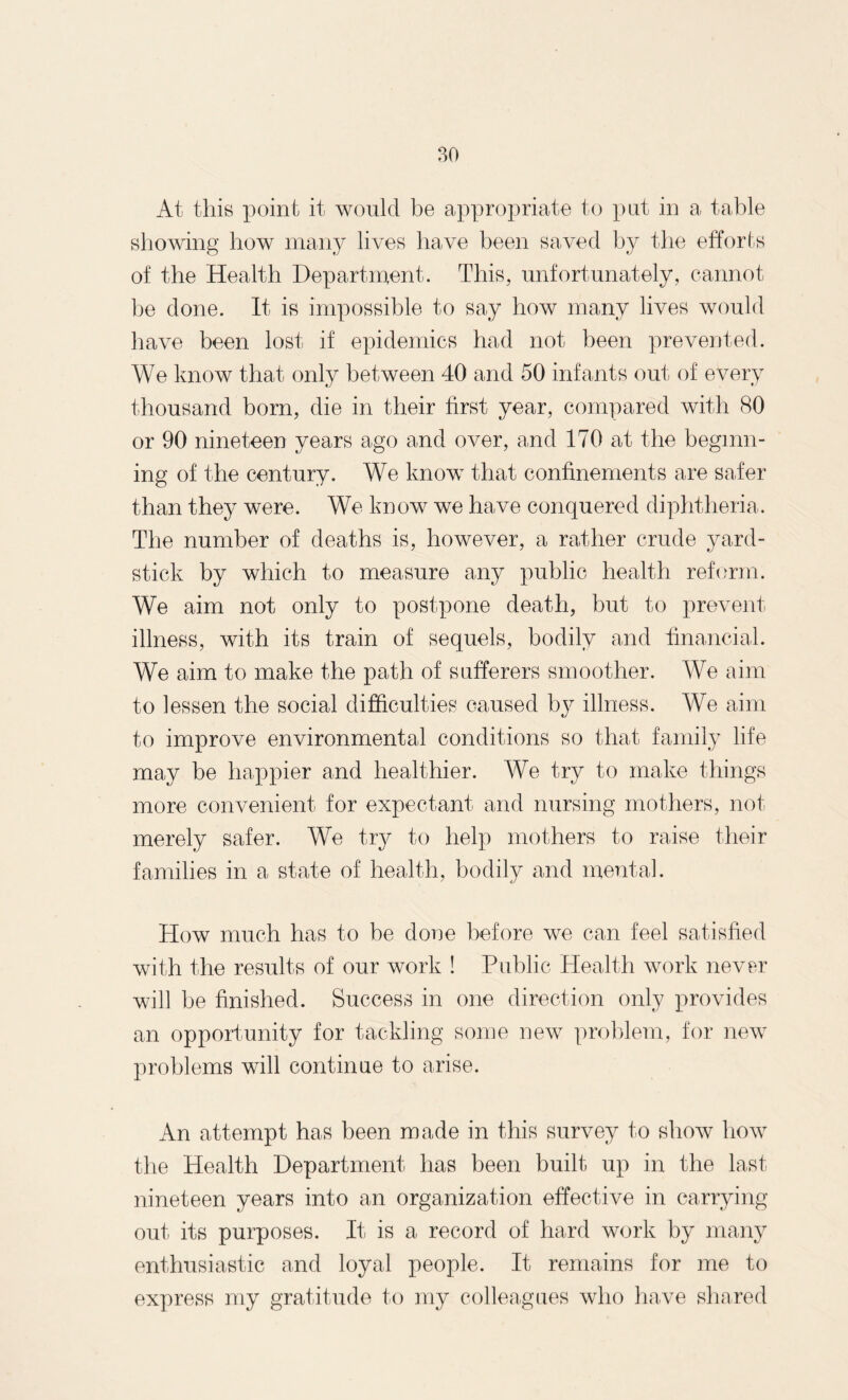 At this point it would be appropriate to put in a table showing how many lives have been saved by the efforts of the Health Department. This, unfortunately, cannot he done. It is impossible to say how many lives would have been lost if epidemics had not been prevented. We know that only between 40 and 50 infants out of every thousand born, die in their first year, compared with 80 or 90 nineteen years ago and over, and 170 at the beginn¬ ing of the century. We know that confinements are safer than they were. We know we have conquered diphtheria. The number of deaths is, however, a rather crude yard¬ stick by which to measure any public health reform. We aim not only to postpone death, but to prevent illness, with its train of sequels, bodily and financial. We aim to make the path of sufferers smoother. We aim to lessen the social difficulties caused by illness. We aim to improve environmental conditions so that family life may be happier and healthier. We try to make things more convenient for expectant and nursing mothers, not merely safer. We try to help mothers to raise their families in a state of health, bodily and mental. How much has to be done before we can feel satisfied with the results of our work ! Public Health work never will he finished. Success in one direction only provides an opportunity for tackling some new problem, for new problems will continue to arise. An attempt has been made in this survey to show how the Health Department has been built up in the last nineteen years into an organization effective in carrying out its purposes. It is a record of hard work by many enthusiastic and loyal people. It remains for me to express my gratitude to my colleagues who have shared