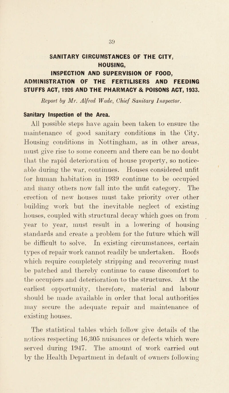 SANITARY CIRCUMSTANCES OF THE CITY, HOUSING, INSPECTION AND SUPERVISION OF FOOD, ADMINISTRATION OF THE FERTILISERS AND FEEDING STUFFS ACT, 1926 AND THE PHARMACY & POISONS ACT, 1933. Report by Mr. Alfred Wade, Chief Sanitary Inspector. Sanitary Inspection of the Area. All possible steps have again been taken to ensure the maintenance of good sanitary conditions in the City. Housing conditions in Nottingham, as in other areas, must give rise to some concern and there can be no doubt that the rapid deterioration of house property, so notice¬ able during the war, continues. Houses considered unfit for human habitation in 1939 continue to be occupied and many others now fall into the unfit category. The erection of new houses must take priority over other building work but the inevitable neglect of existing houses, coupled with structural decay which goes on from year to year, must result in a lowering of housing standards and create a problem for the future which will be difficult to solve. In existing circumstances, certain types of repair work cannot readily be undertaken. Roofs which require completely stripping and recovering must be patched and thereby continue to cause discomfort to the occupiers and deterioration to the structures. At the earliest opportunity, therefore, material and labour should be made available in order that local authorities may secure the adequate repair and maintenance of existing houses. The statistical tables which follow give details of the notices respecting 16,305 nuisances or defects which were served during 1947. The amount of work carried out by the Health Department in default of owners following