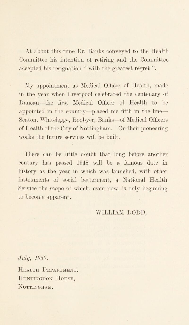 At about this time Dr. Banks conveyed to the Health rJ Committee his intention of retiring and the Committee accepted his resignation “ with the greatest regret My appointment as Medical Officer of Health, made in the year when Liverpool celebrated the centenary of Duncan—the first Medical Officer of Health to be appointed in the country-—placed me fifth in the line— Seaton, Whitelegge, Boobyer, Banks—of Medical Officers of Health of the City of Nottingham. On their pioneering works the future services will be built. There can be little doubt that long before another century has passed 1948 will be a famous date in history as the year in which was launched, with other instruments of social betterment, a National Health Service the scope of which, even now, is only beginning to become apparent. WILLIAM I)ODD, July, 1950. Health Department, Huntingdon House, Nottingham.