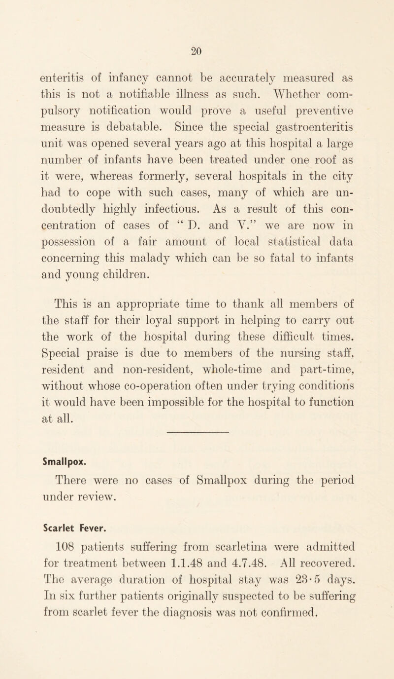 enteritis of infancy cannot be accurately measured as this is not a notifiable illness as such. Whether com¬ pulsory notification would prove a useful preventive measure is debatable. Since the special gastroenteritis unit was opened several years ago at this hospital a large number of infants have been treated under one roof as it were, whereas formerly, several hospitals in the city had to cope with such cases, many of which are un¬ doubtedly highly infectious. As a result of this con¬ centration of cases of “ D. and V.” we are now in possession of a fair amount of local statistical data concerning this malady which can be so fatal to infants and young children. This is an appropriate time to thank all members of the staff for their loyal support in helping to carry out the work of the hospital during these difficult times. Special praise is due to members of the nursing staff, resident and non-resident, whole-time and part-time, without whose co-operation often under trying conditions it would have been impossible for the hospital to function at all. Smallpox. There were no cases of Smallpox during the period under review. Scarlet Fever. 108 patients suffering from scarletina were admitted for treatment between 1.1.48 and 4.7.48. All recovered. The average duration of hospital stay was 28-5 days. In six further patients originally suspected to be suffering from scarlet fever the diagnosis was not confirmed.