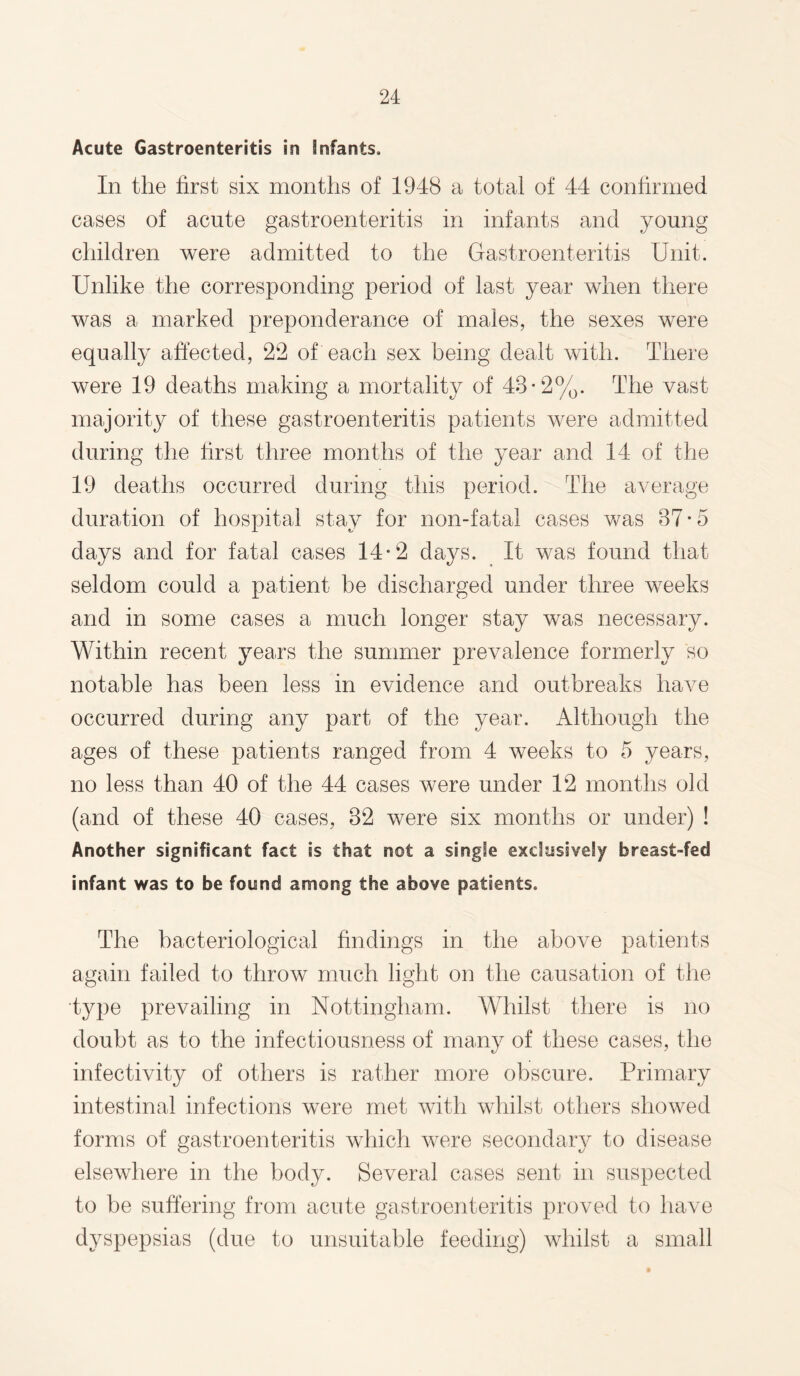 Acute Gastroenteritis in Infants. In the first six months of 1948 a total of 44 confirmed cases of acute gastroenteritis in infants and young children were admitted to the Gastroenteritis Unit. Unlike the corresponding period of last year when there was a marked preponderance of males, the sexes were equally affected, 22 of each sex being dealt with. There were 19 deaths making a mortality of 43*2%. The vast majority of these gastroenteritis patients were admitted during the first three months of the year and 14 of the 19 deaths occurred during this period. The average duration of hospital stay for non-fatal cases was 37 • 5 days and for fatal cases 14-2 days. It was found that seldom could a patient be discharged under three weeks and in some cases a much longer stay was necessary. Within recent years the summer prevalence formerly so notable has been less in evidence and outbreaks have occurred during any part of the year. Although the ages of these patients ranged from 4 weeks to 5 years, no less than 40 of the 44 cases were under 12 months old (and of these 40 cases, 32 were six months or under) ! Another significant fact is that not a single exclusively breast-fed infant was to be found among the above patients. The bacteriological findings in the above patients again failed to throw much light on the causation of the type prevailing in Nottingham. Whilst there is no doubt as to the infectiousness of many of these cases, the infectivity of others is rather more obscure. Primary intestinal infections were met with whilst others showed forms of gastroenteritis which were secondary to disease elsewhere in the body. Several cases sent in suspected to be suffering from acute gastroenteritis proved to have dyspepsias (due to unsuitable feeding) whilst a small