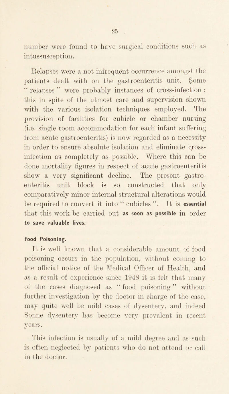 number were found to have surgical conditions such as intussusception. Relapses were a not infrequent occurrence amongst the patients dealt with on the gastroenteritis unit. Some “ relapses ” were probably instances of cross-infection ; this in spite of the utmost care and supervision shown with the various isolation techniques employed. The provision of facilities for cubicle or chamber nursing (i.e. single room accommodation for each infant suffering from acute gastroenteritis) is now regarded as a necessity in order to ensure absolute isolation and eliminate qross- infection as completely as possible. Where this can be done mortality figures in respect of acute gastroenteritis show a very significant decline. The present gastro¬ enteritis unit block is so constructed that only comparatively minor internal structural alterations would be required to convert it into “ cubicles ”. It is essentia! that this work be carried out as soon as possible in order to save valuable lives. Food Poisoning. It is well known that a considerable amount of food poisoning occurs in the population, without coming to the official notice of the Medical Officer of Health, and as a result of experience since 1948 it is felt that many of the cases diagnosed as “ food poisoning ” without further investigation by the doctor in charge of the case, may quite well be mild cases of dysentery, and indeed Sonne dysentery has become very prevalent in recent years. This infection is usually of a mild degree and as is often neglected by patients who do not attend or in the doctor.