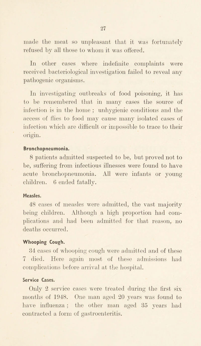 made the meat so unpleasant that it was fortunately refused by all those to whom it was offered. In other cases where indefinite complaints were received bacteriological investigation failed to reveal any pathogenic organisms. In investigating outbreaks of food poisoning, it has to he remembered that in many cases the source of infection is in the home ; unhygienic conditions and the access of flies to food may cause many isolated cases of infection which are difficult or impossible to trace to their origin. Bronchopneumonia. 8 patients admitted suspected to be, but proved not to be, suffering from infectious illnesses were found to have acute bronchopneumonia. All were infants or young children. 6 ended fatally. Measles. 48 cases of measles were admitted, the vast majority being children. Although a high proportion had com¬ plications and had been admitted for that reason, no deaths occurred. Whooping Cough. 84 cases of whooping cough were admitted and of these 7 died. Here again most of these admissions had complications before arrival at the hospital. Service Cases. Only 2 service cases were treated during the first six months of 1948. One man aged 20 years was found to have influenza ; the other man aged 85 vears had contracted a form of gastroenteritis.