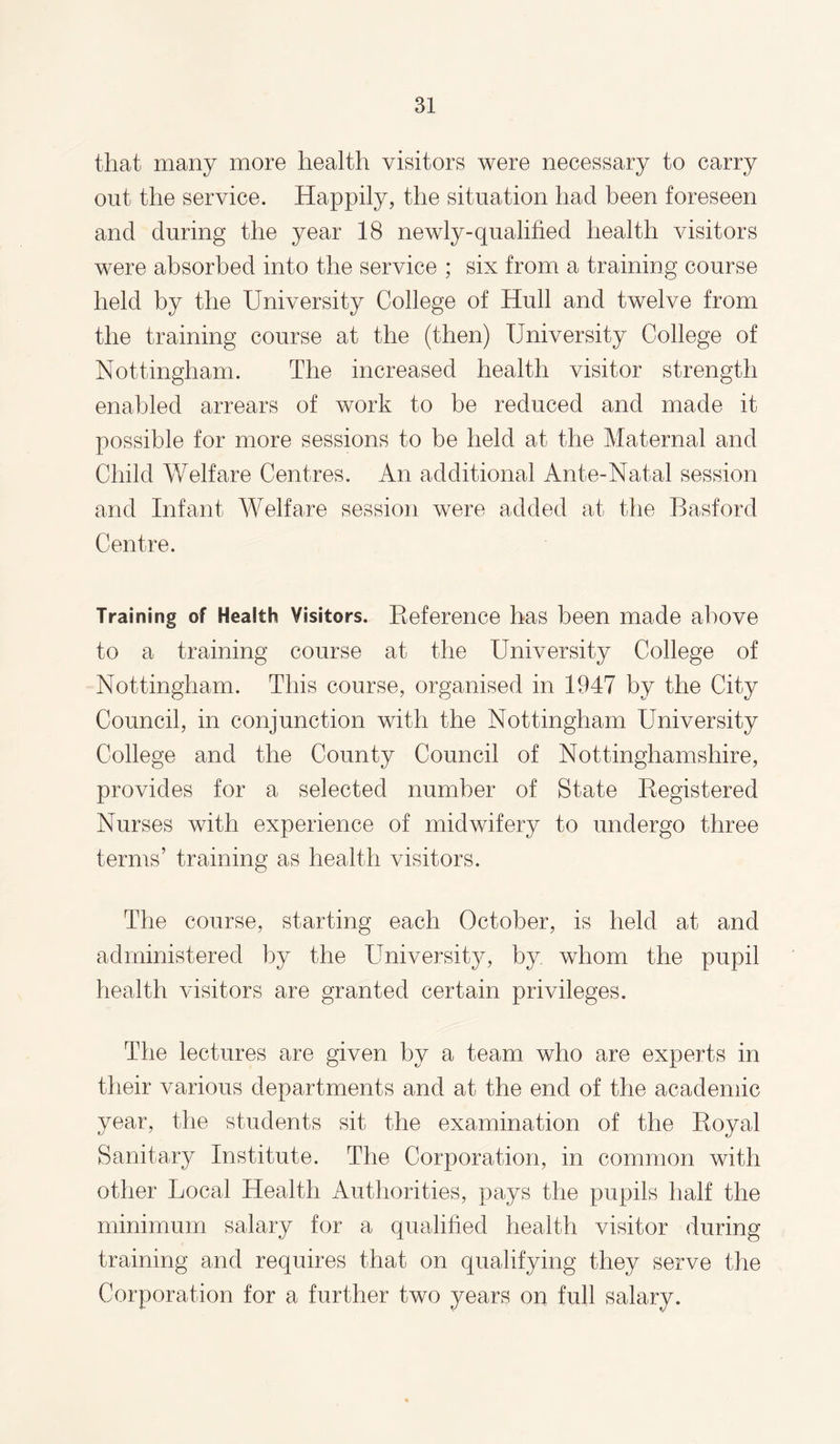 that many more health visitors were necessary to carry out the service. Happily, the situation had been foreseen and during the year 18 newly-qualified health visitors were absorbed into the service ; six from a training course held by the University College of Hull and twelve from the training course at the (then) University College of Nottingham. The increased health visitor strength enabled arrears of work to be reduced and made it possible for more sessions to be held at the Maternal and Child Welfare Centres. An additional Ante-Natal session and Infant Welfare session were added at the Basford Centre. Training of Health Visitors. Reference has been made above to a training course at the University College of Nottingham. This course, organised in 1947 by the City Council, in conjunction with the Nottingham University College and the County Council of Nottinghamshire, provides for a selected number of State Registered Nurses with experience of midwifery to undergo three terms’ training as health visitors. The course, starting each October, is held at and administered by the University, by whom the pupil health visitors are granted certain privileges. The lectures are given by a team who are experts in their various departments and at the end of the academic year, the students sit the examination of the Royal Sanitary Institute. The Corporation, in common with other Local Health Authorities, pays the pupils half the minimum salary for a qualified health visitor during training and requires that on qualifying they serve the Corporation for a further two years on full salary.