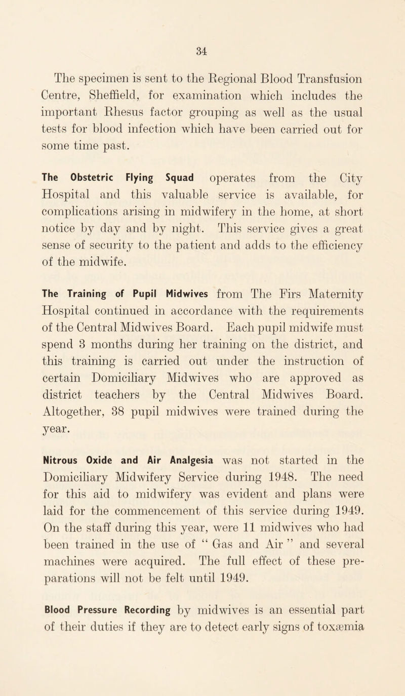The specimen is sent to the Regional Blood Transfusion Centre, Sheffield, for examination which includes the important Rhesus factor grouping as well as the usual tests for blood infection which have been carried out for some time past. The Obstetric Flying Squad operates from the City Hospital and this valuable service is available, for complications arising in midwifery in the home, at short notice by day and by night. This service gives a great sense of security to the patient and adds to the efficiency of the midwife. The Training of Pupil Midwives from The Firs Maternity Hospital continued in accordance with the requirements of the Central Midwives Board. Each pupil midwife must spend 3 months during her training on the district, and this training is carried out under the instruction of certain Domiciliary Midwives who are approved as district teachers by the Central Mid wives Board. Altogether, 38 pupil midwives were trained during the year. Nitrous Oxide and Air Analgesia was not started in the Domiciliary Midwifery Service during 1948. The need for this aid to midwifery was evident and plans were laid for the commencement of this service during 1949. On the staff during this year, were 11 midwives who had been trained in the use of “ Gas and Air ” and several machines were acquired. The full effect of these pre¬ parations will not be felt until 1949. Blood Pressure Recording by midwives is an essential part of their duties if they are to detect early signs of toxaemia