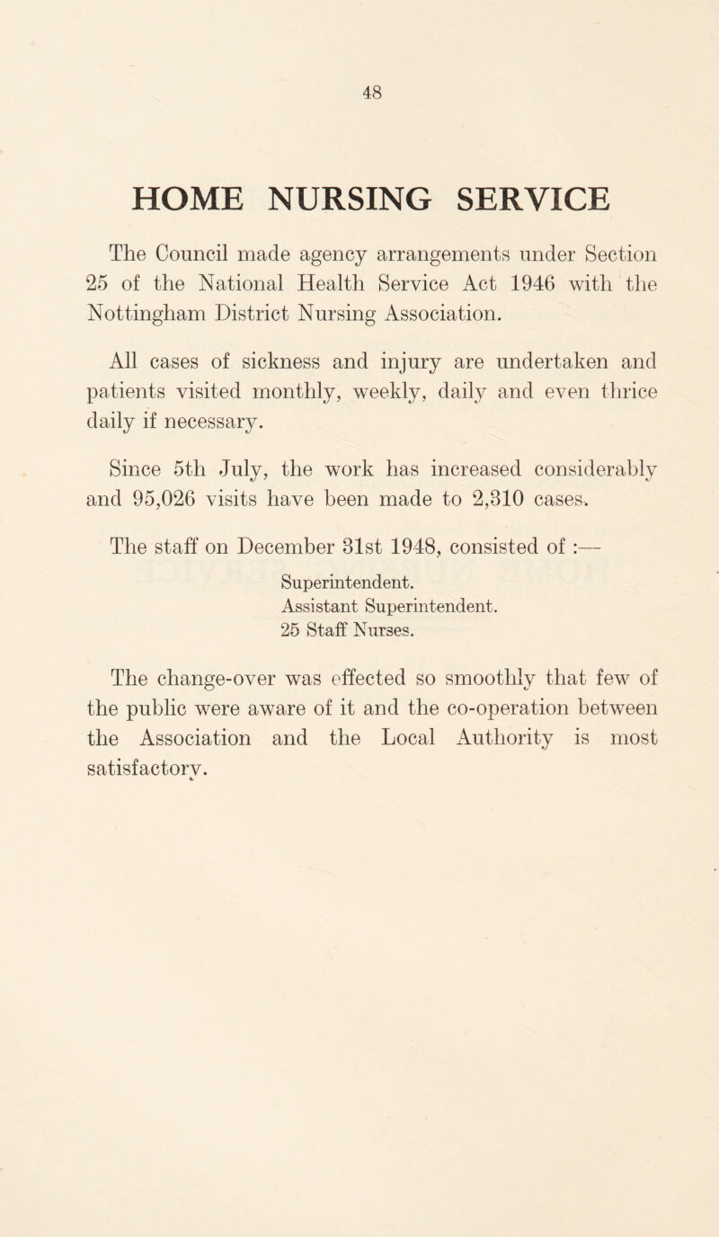 HOME NURSING SERVICE The Council made agency arrangements under Section 25 of the National Health Service Act 1946 with the Nottingham District Nursing Association. All cases of sickness and injury are undertaken and patients visited monthly, weekly, daily and even thrice daily if necessary. Since 5th July, the work has increased considerably and 95,026 visits have been made to 2,810 cases. The staff on December 81st 1948, consisted of:— Superintendent. Assistant Superintendent. 25 Staff Nurses. The change-over was effected so smoothly that few of the public were aware of it and the co-operation between the Association and the Local Authority is most satisfactorv.