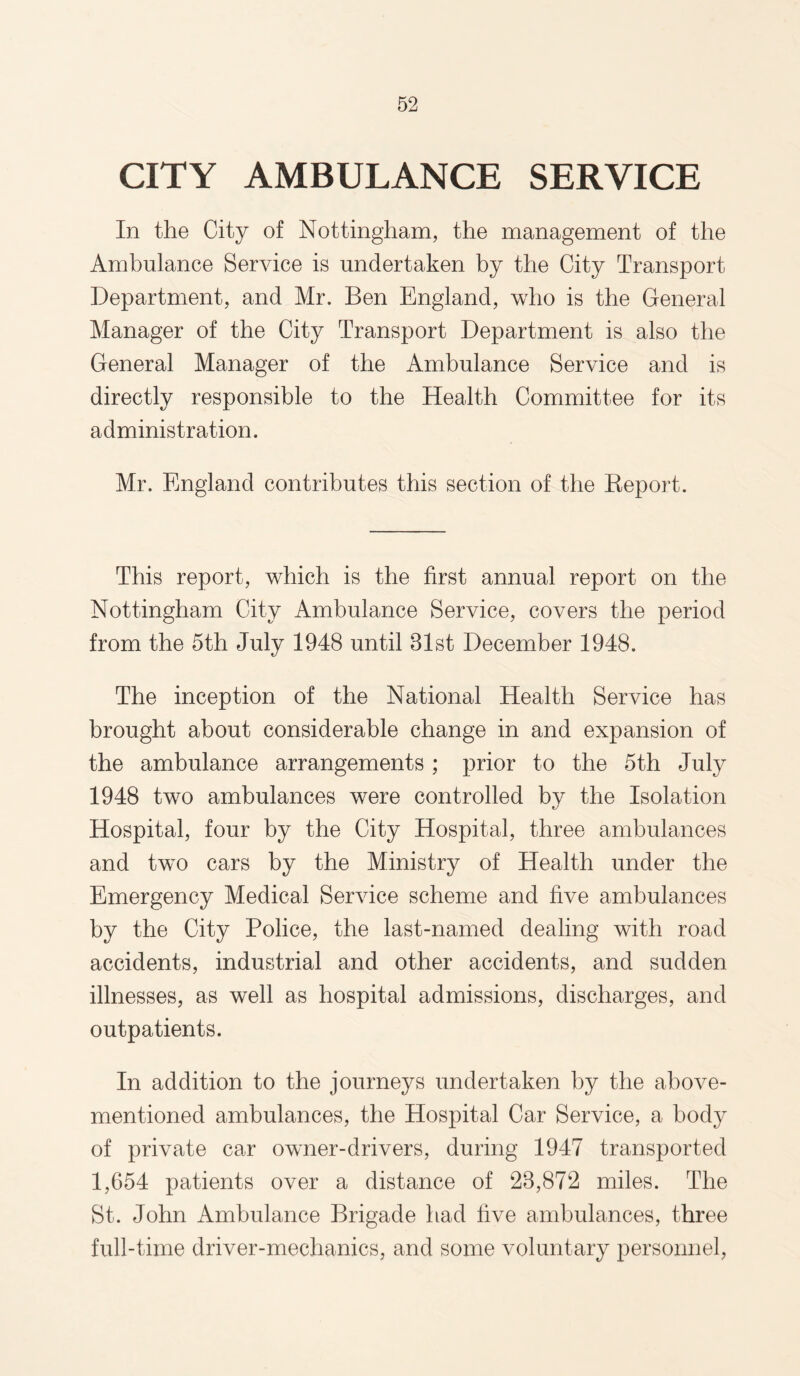 CITY AMBULANCE SERVICE In the City of Nottingham, the management of the Ambulance Service is undertaken by the City Transport Department, and Mr. Ben England, who is the General Manager of the City Transport Department is also the General Manager of the Ambulance Service and is directly responsible to the Health Committee for its administration. Mr. England contributes this section of the Report. This report, which is the first annual report on the Nottingham City Ambulance Service, covers the period from the 5th July 1948 until 81st December 1948. The inception of the National Health Service has brought about considerable change in and expansion of the ambulance arrangements; prior to the 5th July 1948 two ambulances were controlled by the Isolation Hospital, four by the City Hospital, three ambulances and twTo cars by the Ministry of Health under the Emergency Medical Service scheme and five ambulances by the City Police, the last-named dealing with road accidents, industrial and other accidents, and sudden illnesses, as well as hospital admissions, discharges, and outpatients. In addition to the journeys undertaken by the above- mentioned ambulances, the Hospital Car Service, a body of private car owner-drivers, during 1947 transported 1,654 patients over a distance of 28,872 miles. The St. John Ambulance Brigade had five ambulances, three full-time driver-mechanics, and some voluntary personnel,