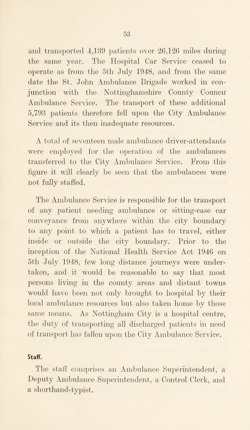 and transported 4,189 patients over 26,126 miles during the same year. The Hospital Car Service ceased to operate as from the 5tli July 1948, and from the same date the St. John Ambulance Brigade worked in con¬ junction with the Nottinghamshire County Council Ambulance Service. The transport of these additional 5,793 patients therefore fell upon the City Ambulance Service and its then inadequate resources. A total of seventeen male ambulance driver-attendants were employed for the operation of the ambulances transferred to the City Ambulance Service. From this figure it will clearly be seen that the ambulances were not fully staffed. The Ambulance Service is responsible for the transport of any patient needing ambulance or sitting-case car conveyance from anywhere within the city boundary to any point to which a patient has to travel, either inside or outside the city boundary. Prior to the inception of the National Health Service Act 1946 on 5th July 1948, few long distance journeys were under¬ taken, and it would be reasonable to say that most persons living in the county areas and distant towns would have been not only brought to hospital by their local ambulance resources but also taken home by those same means. As Nottingham City is a hospital centre, the duty of transporting all discharged patients in need of transport has fallen upon the City Ambulance Service. Staff. The staff comprises an Ambulance Superintendent, a Deputy Ambulance Superintendent, a Control Clerk, and a shorthand-typist.