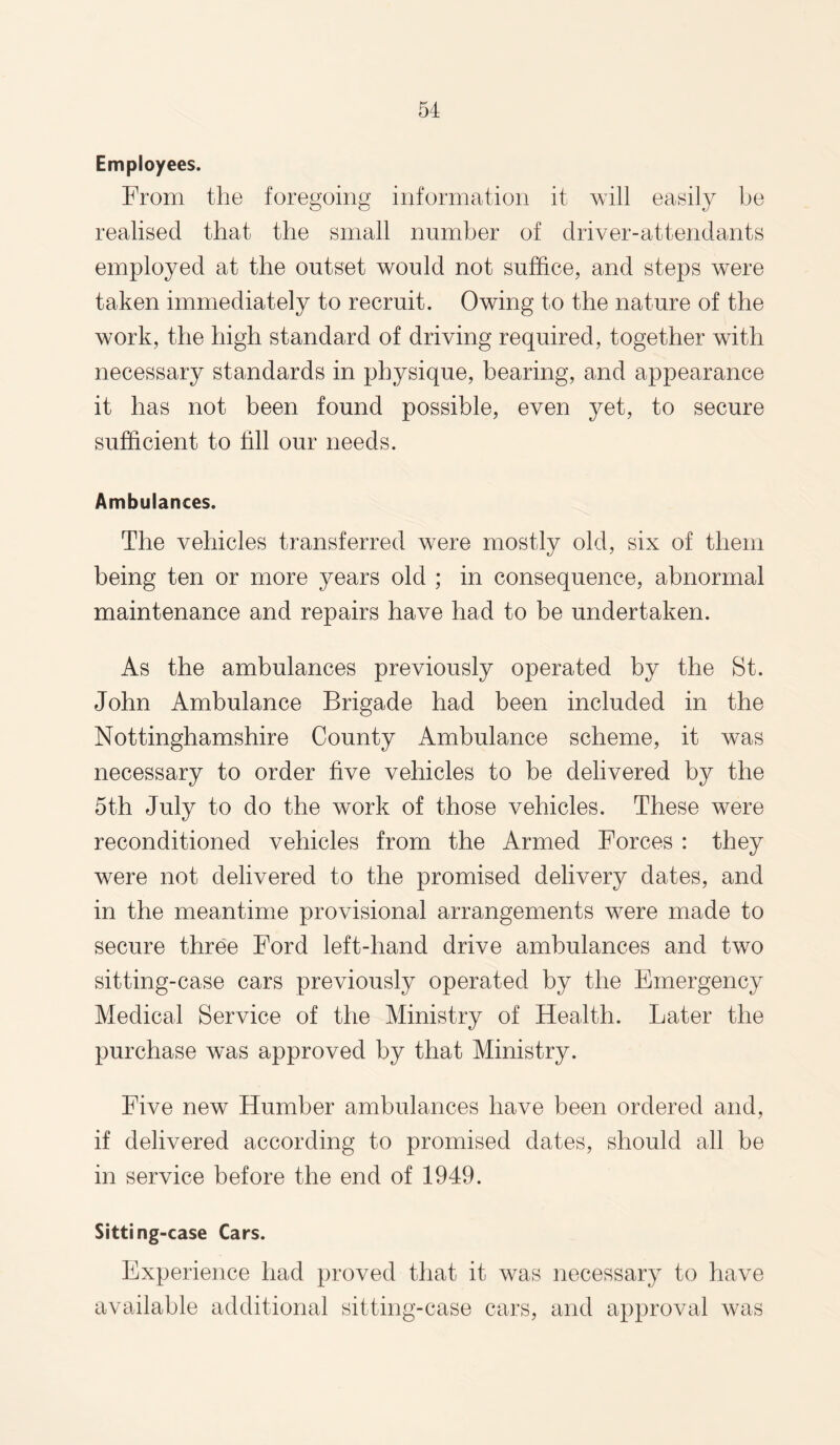Employees. From the foregoing information it will easily be realised that the small number of driver-attendants employed at the outset would not suffice, and steps were taken immediately to recruit. Owing to the nature of the work, the high standard of driving required, together with necessary standards in physique, bearing, and appearance it has not been found possible, even yet, to secure sufficient to fill our needs. Ambulances. The vehicles transferred were mostly old, six of them being ten or more years old ; in consequence, abnormal maintenance and repairs have had to be undertaken. As the ambulances previously operated by the St. John Ambulance Brigade had been included in the Nottinghamshire County Ambulance scheme, it was necessary to order five vehicles to be delivered by the 5th July to do the work of those vehicles. These were reconditioned vehicles from the Armed Forces : they were not delivered to the promised delivery dates, and in the meantime provisional arrangements were made to secure three Ford left-hand drive ambulances and two sitting-case cars previously operated by the Emergency Medical Service of the Ministry of Health. Later the purchase was approved by that Ministry. Five new Humber ambulances have been ordered and, if delivered according to promised dates, should all be in service before the end of 1949. Sitting-case Cars. Experience had proved that it was necessary to have available additional sitting-case cars, and approval was