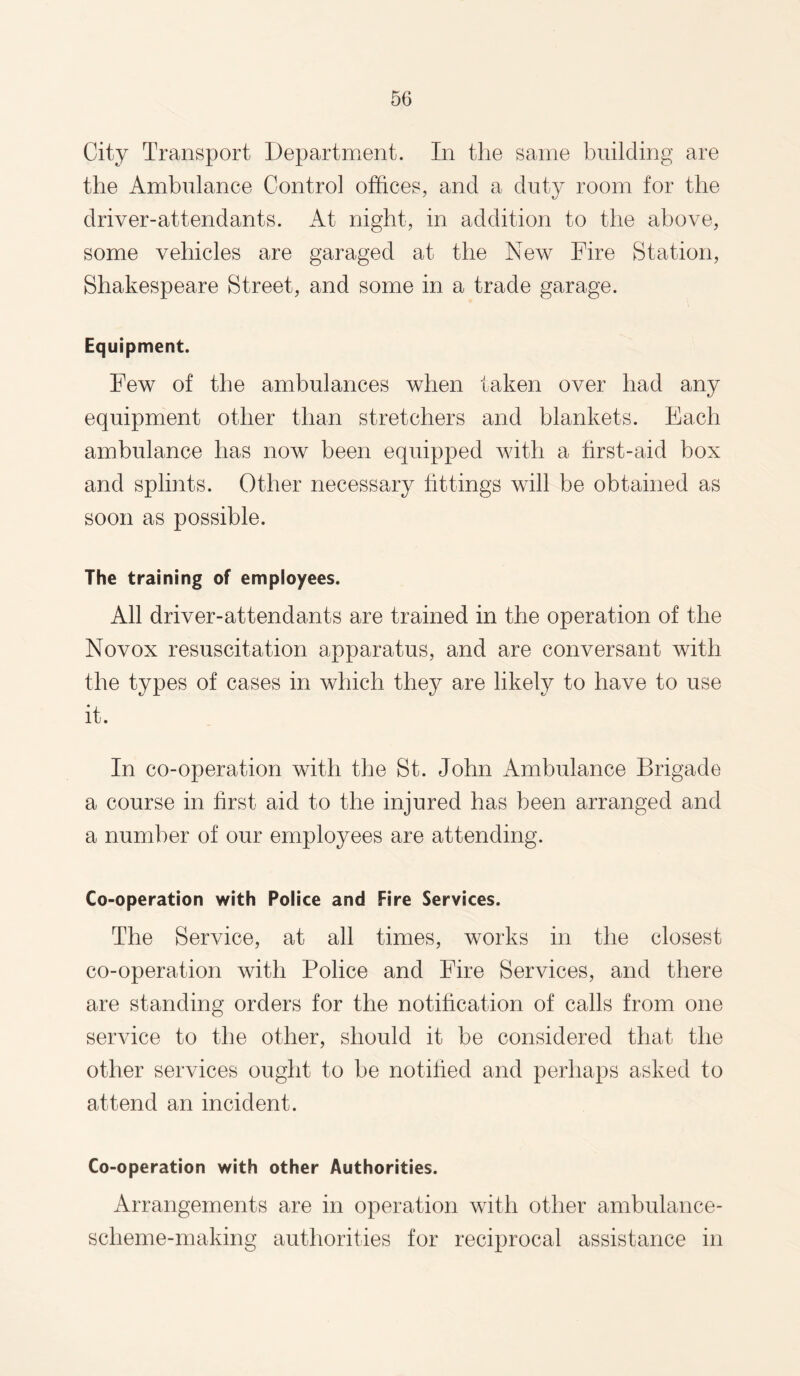 City Transport Department. In the same building are the Ambulance Control offices, and a duty room for the driver-attendants. At night, in addition to the above, some vehicles are garaged at the New Fire Station, Shakespeare Street, and some in a trade garage. Equipment. Few of the ambulances when taken over had any equipment other than stretchers and blankets. Each ambulance has now been equipped with a first-aid box and splints. Other necessary fittings will be obtained as soon as possible. The training of employees. All driver-attendants are trained in the operation of the Novox resuscitation apparatus, and are conversant with the types of cases in which they are likely to have to use it. In co-operation with the St. John Ambulance Brigade a course in first aid to the injured has been arranged and a number of our employees are attending. Co-operation with Police and Fire Services. The Service, at all times, works in the closest co-operation with Police and Fire Services, and there are standing orders for the notification of calls from one service to the other, should it be considered that the other services ought to be notified and perhaps asked to attend an incident. Co-operation with other Authorities. Arrangements are in operation with other ambulance- scheme-making authorities for reciprocal assistance in