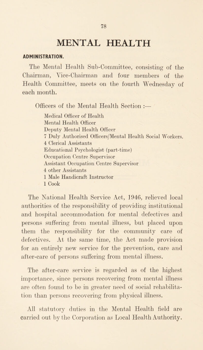 MENTAL HEALTH ADMINISTRATION. The Mental Health Snb-Committee, consisting of the Chairman, Vice-Chairman and four members of the Health Committee, meets on the fourth Wednesday of each month. Officers of the Mental Health Section :— Medical Officer of Health Mental Health Officer Deputy Mental Health Officer 7 Duly Authorised Officers/Mental Health Social Workers. 4 Clerical Assistants Educational Psychologist (part-time) Occupation Centre Supervisor Assistant Occupation Centre Supervisor 4 other Assistants 1 Male Handicraft Instructor 1 Cook The National Health Service Act, 1946, relieved local authorities of the responsibility of providing institutional and hospital accommodation for mental defectives and persons suffering from mental illness, but placed upon them the responsibility for the community care of defectives. At the same time, the Act made provision for an entirely new service for the prevention, care and after-care of persons suffering from mental illness. The after-care service is regarded as of the highest importance, since persons recovering from mental illness are often found to be in greater need of social rehabilita¬ tion than persons recovering from physical illness. All statutory duties in the Mental Health field are carried out by the Corporation as Local Health Authority.