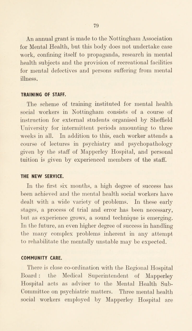 An annual grant is made to the Nottingham Association for Mental Health, but this body does not undertake case work, confining itself to propaganda, research in mental health subjects and the provision of recreational facilities for mental defectives and persons suffering from mental illness. TRAINING OF STAFF. The scheme of training instituted for mental health social workers in Nottingham consists of a course of instruction for external students organised by Sheffield University for intermittent periods amounting to three weeks in all. In addition to this, each worker attends a course of lectures in psychiatry and psychopathology given by the staff of Mapperley Hospital, and personal tuition is given by experienced members of the staff. THE NEW SERVICE. In the first six months, a high degree of success has been achieved and the mental health social workers have dealt with a wide variety of problems. In these early stages, a process of trial and error has been necessary, but as experience grows, a sound technique is emerging. In the future, an even higher degree of success in handling the many complex problems inherent in any attempt to rehabilitate the mentally unstable may be expected. COMMUNITY CARE. There is close co-ordination with the Regional Hospital Board : the Medical Superintendent of Mapperley Hospital acts as adviser to the Mental Health Sub- Committee on psychiatric matters. Three mental health social workers employed by Mapperley Hospital are