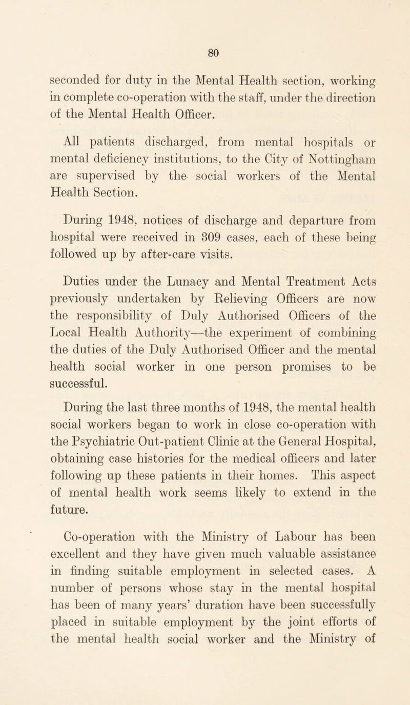 seconded for duty in the Mental Health section, working in complete co-operation with the staff, under the direction of the Mental Health Officer. All patients discharged, from mental hospitals or mental deficiency institutions, to the City of Nottingham are supervised by the social workers of the Mental Health Section. During 1948, notices of discharge and departure from hospital were received in 809 cases, each of these being followed up by after-care visits. Duties under the Lunacy and Mental Treatment Acts previously undertaken by Relieving Officers are now the responsibility of Duly Authorised Officers of the Local Health Authority—the experiment of combining the duties of the Duly Authorised Officer and the mental health social worker in one person promises to be successful. During the last three months of 1948, the mental health social workers began to work in close co-operation with the Psychiatric Out-patient Clinic at the General Hospital, obtaining case histories for the medical officers and later following up these patients in their homes. This aspect of mental health work seems likely to extend in the future. Co-operation with the Ministry of Labour has been excellent and they have given much valuable assistance in finding suitable employment in selected cases. A number of persons whose stay in the mental hospital has been of many years’ duration have been successfully placed in suitable employment by the joint efforts of the mental health social worker and the Ministry of