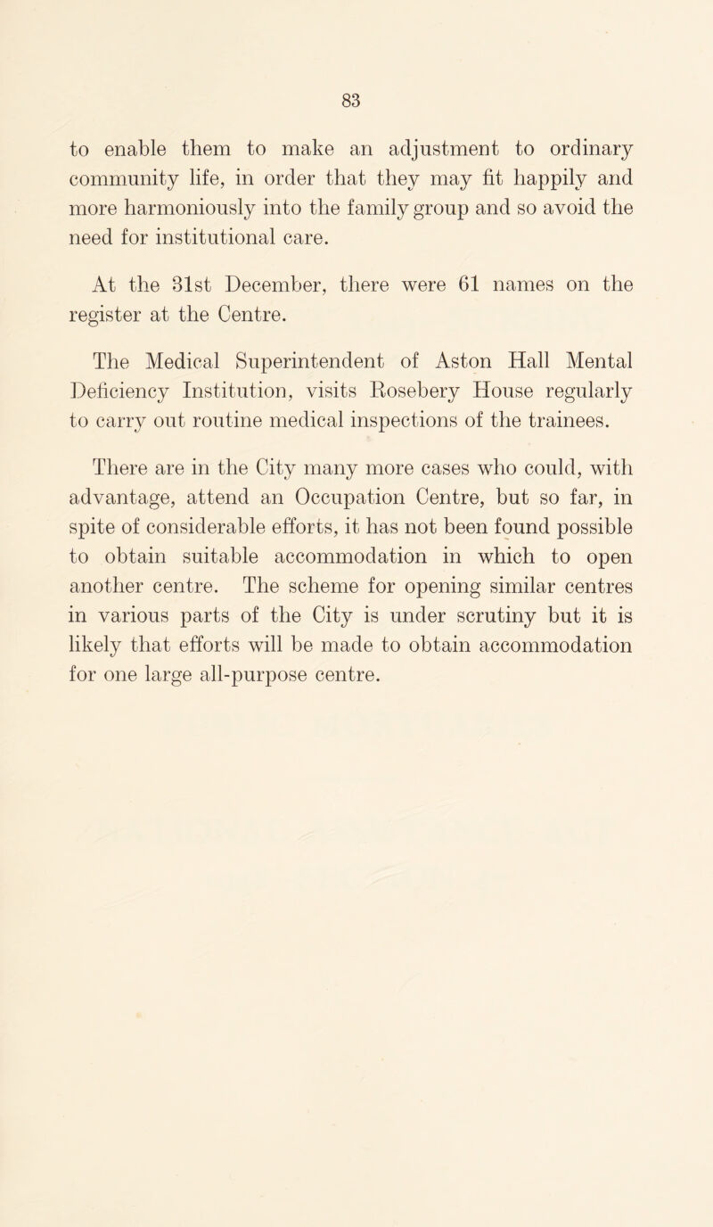 to enable them to make an adjustment to ordinary community life, in order that they may fit happily and more harmoniously into the family group and so avoid the need for institutional care. At the 31st December, there were 61 names on the register at the Centre. The Medical Superintendent of Aston Hall Mental Deficiency Institution, visits Kosebery House regularly to carry out routine medical inspections of the trainees. There are in the City many more cases who could, with advantage, attend an Occupation Centre, but so far, in spite of considerable efforts, it has not been found possible to obtain suitable accommodation in which to open another centre. The scheme for opening similar centres in various parts of the City is under scrutiny but it is likely that efforts will be made to obtain accommodation for one large all-purpose centre.