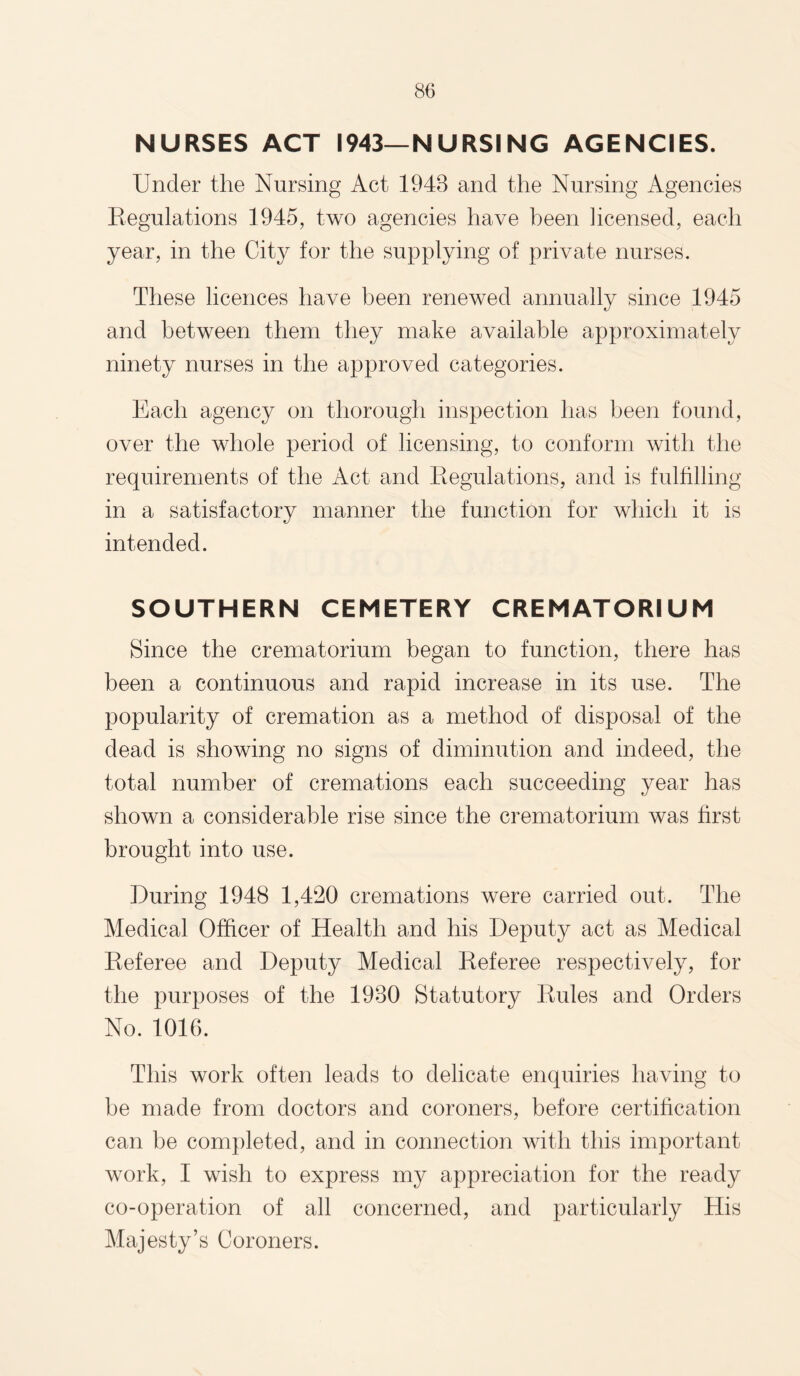 NURSES ACT 1943—NURSING AGENCIES. Under the Nursing Act 1948 and the Nursing Agencies Regulations 1945, two agencies have been licensed, each year, in the City for the supplying of private nurses. These licences have been renewed annually since 1945 and between them they make available approximately ninety nurses in the approved categories. Each agency on thorough inspection has been found, over the whole period of licensing, to conform with the requirements of the Act and Regulations, and is fulfilling in a satisfactory manner the function for which it is intended. SOUTHERN CEMETERY CREMATORIUM Since the crematorium began to function, there has been a continuous and rapid increase in its use. The popularity of cremation as a method of disposal of the dead is showing no signs of diminution and indeed, the total number of cremations each succeeding year has shown a considerable rise since the crematorium was first brought into use. During 1948 1,420 cremations were carried out. The Medical Officer of Health and his Deputy act as Medical Referee and Deputy Medical Referee respectively, for the purposes of the 1980 Statutory Rules and Orders No. 1016. This work often leads to delicate enquiries having to be made from doctors and coroners, before certification can be completed, and in connection with this important work, I wish to express my appreciation for the ready co-operation of all concerned, and particularly His Majesty’s Coroners.