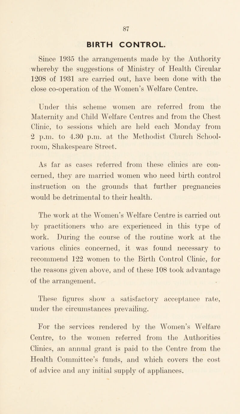 BIRTH CONTROL. Since 1985 the arrangements made by the Authority whereby the suggestions of Ministry of Health Circular 1208 of 1981 are carried out, have been done with the close co-operation of the Women’s Welfare Centre. Under this scheme women are referred from the Maternity and Child Welfare Centres and from the Chest Clinic, to sessions which are held each Monday from 2 p.m. to 4.80 p.m. at the Methodist Church School¬ room, Shakespeare Street. As far as cases referred from these clinics are con¬ cerned, they are married women who need birth control instruction on the grounds that further pregnancies would be detrimental to their health. The work at the Women’s Welfare Centre is carried out by practitioners who are experienced in this type of work. During the course of the routine work at the various clinics concerned, it was found necessary to recommend 122 women to the Birth Control Clinic, for the reasons given above, and of these 108 took advantage of the arrangement. These figures sIioav a satisfactory acceptance rate, under the circumstances prevailing. For the services rendered by the Women’s Welfare Centre, to the women referred from the Authorities Clinics, an annual grant is paid to the Centre from the Health Committee’s funds, and which covers the cost of advice and any initial supply of appliances.