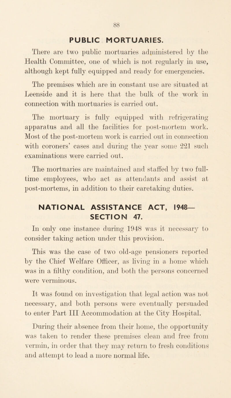 PUBLIC MORTUARIES. There are two public mortuaries administered by the Health Committee, one of which is not regularly in use, although kept fully equipped and ready for emergencies. The premises which are in constant use are situated at Leenside and it is here that the bulk of the work in connection with mortuaries is carried out. The mortuary is fully equipped with refrigerating apparatus and all the facilities for post-mortem work. Most of the post-mortem work is carried out in connection with coroners’ cases and during the year some 221 such examinations were carried out. The mortuaries are maintained and staffed by two full¬ time employees, who act as attendants and assist at post-mortems, in addition to their caretaking duties. NATIONAL ASSISTANCE ACT, 1948- SECTION 47. In only one instance during 1948 was it necessary to consider taking action under this provision. This was the case of two old-age pensioners reported by the Chief Welfare Officer, as living in a home which was in a filthy condition, and both the persons concerned were verminous. It was found on investigation that legal action was not necessary, and both persons were eventually persuaded to enter Part III Accommodation at the City Hospital. During their absence from their home, the opportunity was taken to render these premises clean and free from vermin, in order that they may return to fresh conditions and attempt to lead a more normal life.