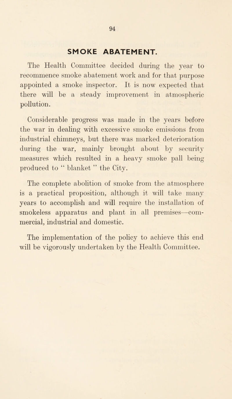 SMOKE ABATEMENT. The Health Committee decided during the year to recommence smoke abatement work and for that purpose appointed a smoke inspector. It is now expected that there will be a steady improvement in atmospheric pollution. Considerable progress was made in the years before the war in dealing with excessive smoke emissions from industrial chimneys, but there was marked deterioration during the war, mainly brought about by security measures which resulted in a heavy smoke pall being produced to “ blanket ” the City. The complete abolition of smoke from the atmosphere is a practical proposition, although it will take many years to accomplish and will require the installation of smokeless apparatus and plant in all premises—com¬ mercial, industrial and domestic. The implementation of the policy to achieve this end will be vigorously undertaken by the Health Committee.