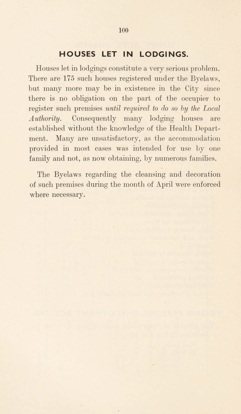 HOUSES LET IN LODGINGS. Houses let in lodgings constitute a very serious problem. There are 175 such houses registered under the Byelaws, but many more may be in existence in the City since there is no obligation on the part of the occupier to register such premises until required to do so by the Local Authority. Consequently many lodging houses are established without the knowledge of the Health Depart¬ ment. Many are unsatisfactory, as the accommodation provided in most cases was intended for use by one family and not, as now obtaining, by numerous families. The Byelaws regarding the cleansing and decoration of such premises during the month of April were enforced where necessary.