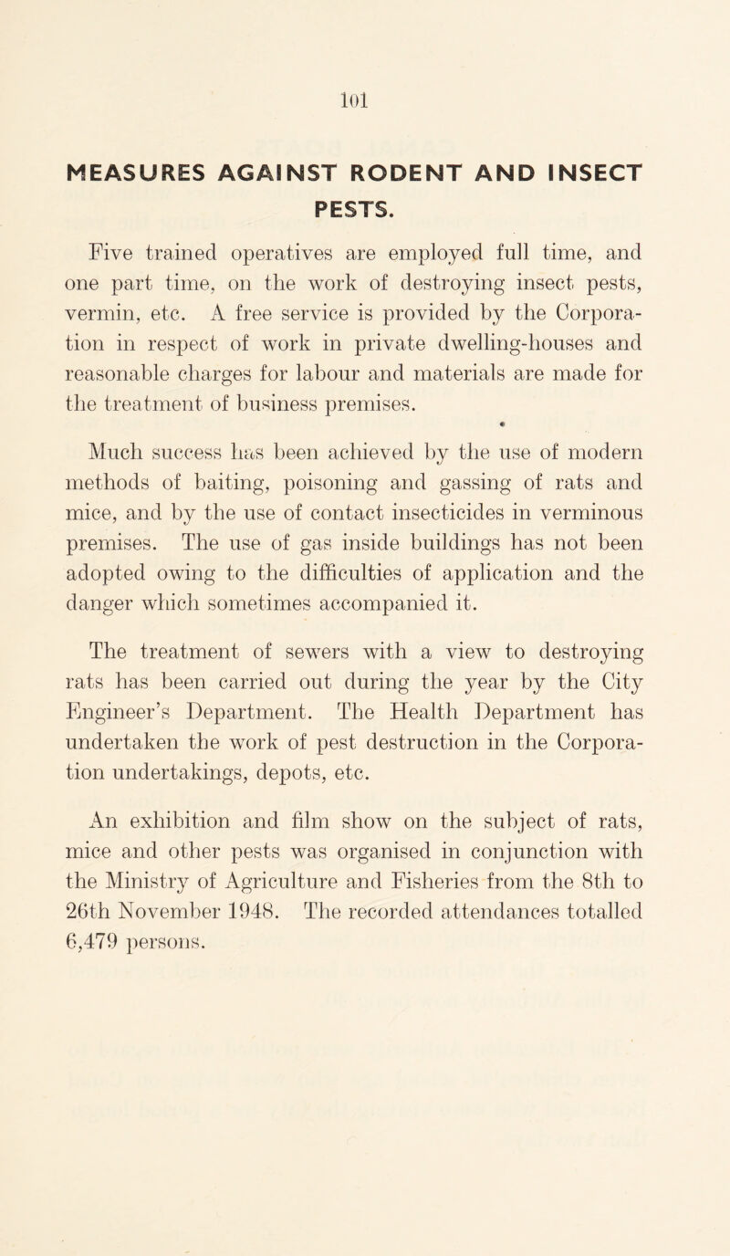 lol MEASURES AGAINST RODENT AND INSECT PESTS. Five trained operatives are employed full time, and one part time, on the work of destroying insect pests, vermin, etc. A free service is provided by the Corpora¬ tion in respect of work in private dwelling-houses and reasonable charges for labour and materials are made for the treatment of business premises. Much success has been achieved by the use of modern methods of baiting, poisoning and gassing of rats and mice, and by the use of contact insecticides in verminous premises. The use of gas inside buildings has not been adopted owing to the difficulties of application and the danger which sometimes accompanied it. The treatment of sewers with a view to destroying rats has been carried out during the year by the City Engineer’s Department. The Health Department has undertaken the work of pest destruction in the Corpora¬ tion undertakings, depots, etc. An exhibition and film show on the subject of rats, mice and other pests was organised in conjunction with the Ministry of Agriculture and Fisheries from the 8th to 26th November 1948. The recorded attendances totalled 6,479 persons.