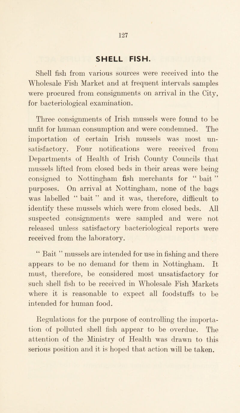 SHELL FISH. Shell fish from various sources were received into the Wholesale Fish Market and at frequent intervals samples were procured from consignments on arrival in the City, for bacteriological examination. Three consignments of Irish mussels were found to be unfit for human consumption and were condemned. The importation of certain Irish mussels was most un¬ satisfactory. Four notifications were received from Departments of Health of Irish County Councils that mussels lifted from closed beds in their areas were being consigned to Nottingham fish merchants for ‘4 bait ” purposes. On arrival at Nottingham, none of the bags was labelled “ bait ” and it was, therefore, difficult to identify these mussels which were from closed beds. All suspected consignments were sampled and were not released unless satisfactory bacteriological reports were received from the laboratory. “ Bait ” mussels are intended for use in fishing and there appears to be no demand for them in Nottingham. It must, therefore, be considered most unsatisfactory for such shell fish to be received in Wholesale Fish Markets where it is reasonable to expect all foodstuffs to be intended for human food. Regulations for the purpose of controlling the importa¬ tion of polluted shell fish appear to be overdue. The attention of the Ministry of Health was drawn to this serious position and it is hoped that action will be taken.