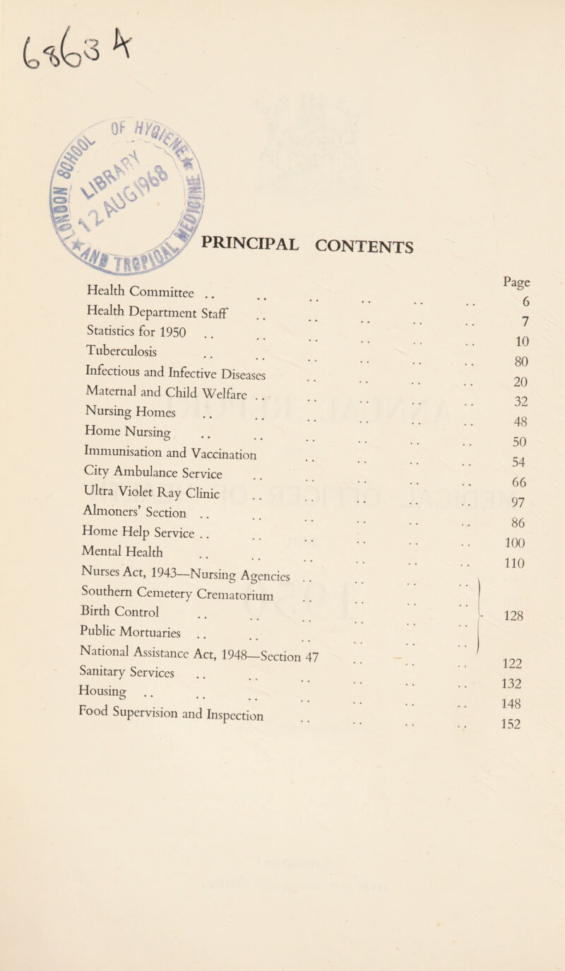 uU h Health Committee .. • • Health Department Staff Statistics for 1950 Tuberculosis Infectious and Infective Diseases Maternal and Child Welfare Nursing Homes Home Nursing Immunisation and Vaccination City Ambulance Service Ultra Violet Ray Clinic Almoners’ Section Home Help Service Mental Health Nurses Act, 1943—Nursing Agencies Southern Cemetery Crematorium Birth Control Public Mortuaries National Assistance Act, 1948—Section 47 Sanitary Services Housing Food Supervision and Inspection Page 6 7 10 80 20 32 48 50 54 66 97 86 100 110 128 122 132 148 152