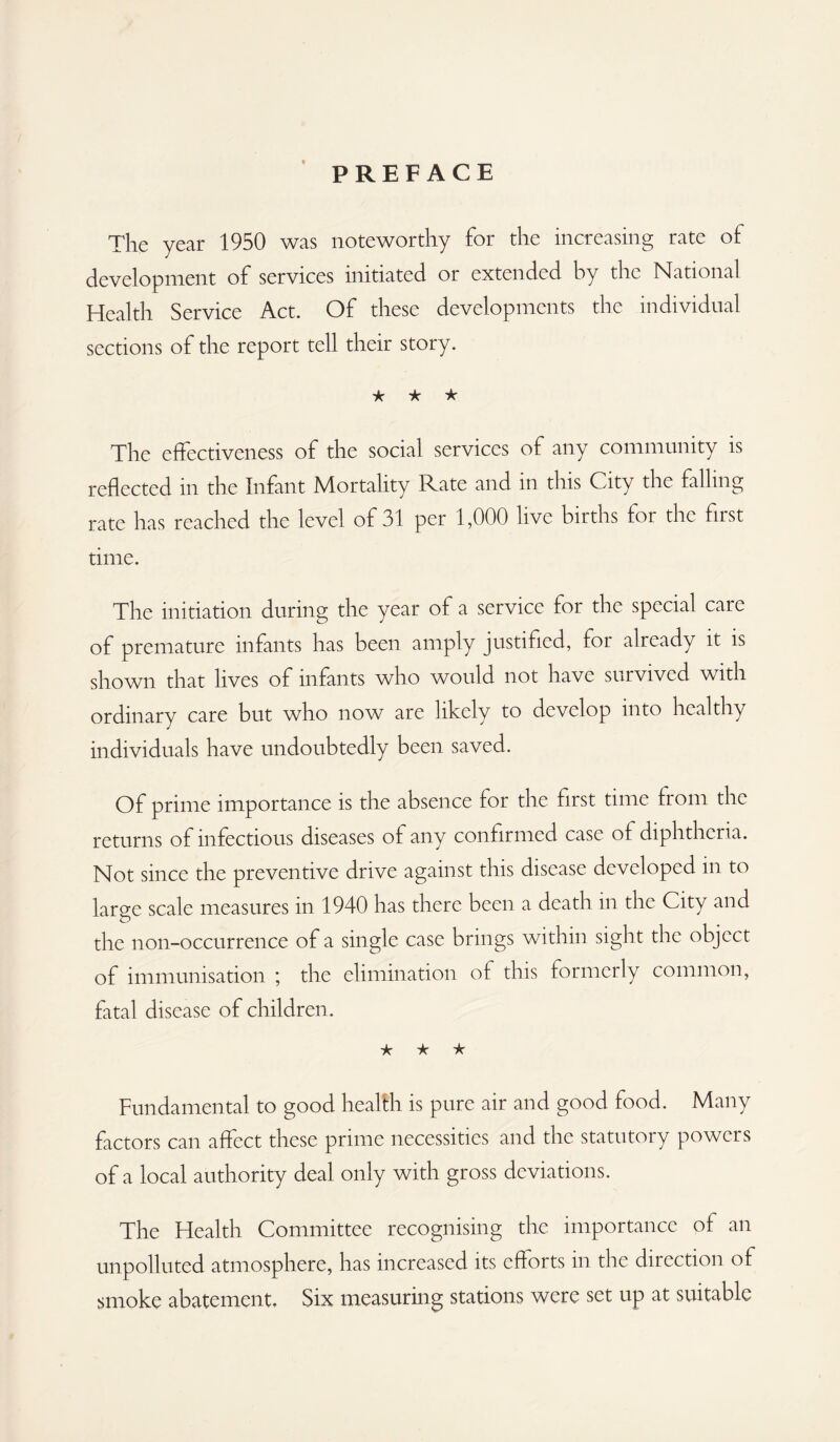 PREFACE The year 1950 was noteworthy for the increasing rate of development of services initiated or extended by the National Health Service Act. Of these developments the individual sections of the report tell their story. ★ ★ ★ The effectiveness of the social services of any community is reflected in the Infant Mortality Rate and in this City the falling rate has reached the level of 31 per 1,000 live births for the first time. The initiation during the year of a service for the special care of premature infants has been amply justified, for already it is shown that lives of infants who would not have survived with ordinary care but who now are likely to develop into healthy individuals have undoubtedly been saved. Of prime importance is the absence for the first time from the returns of infectious diseases of any confirmed case of diphtheria. Not since the preventive drive against this disease developed in to large scale measures in 1940 has there been a death in the City and the non-occurrence of a single case brings within sight the object of immunisation ; the elimination of this formerly common, fatal disease of children. ★ ★ ★ Fundamental to good health is pure air and good food. Many factors can affect these prime necessities and the statutory powers of a local authority deal only with gross deviations. The Health Committee recognising the importance of an unpolluted atmosphere, has increased its efforts in the direction of smoke abatement. Six measuring stations were set up at suitable