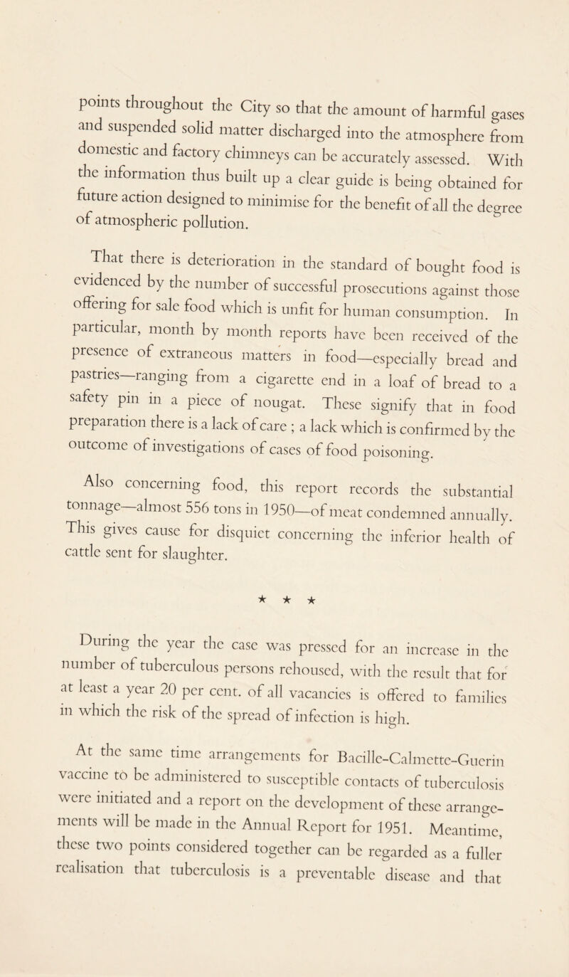 points throughout the City so that the amount of harmful gases and suspended solid matter discharged into the atmosphere from omestic and factory chimneys can be accurately assessed. With the information thus built up a clear guide is being obtained for future action designed to minimise for the benefit of all the degree of atmospheric pollution. ^ That there is deterioration in the standard of bought food is evidenced by the number of successful prosecutions against those offeiing for sale food which is unfit for human consumption. In particular, month by month reports have been received of the presence of extraneous matters in food—especially bread and pastries—ranging from a cigarette end in a loaf of bread to a safety pin in a piece of nougat. These signify that in food preparation there is a lack of care ; a lack which is confirmed by the outcome of investigations of cases of food poisoning. Also concerning food, this report records the substantial tonnage—almost 556 tons in 1950—of meat condemned annually. This gives cause for disquiet concerning the inferior health of cattle sent for slaughter. o ★ ★ ★ During the year the case was pressed for an increase in the number of tuberculous persons rehoused, with the result that for at least a year 20 per cent, of all vacancies is offered to families m which the risk of the spread of infection is high At the same time arrangements for Bacille-Calmette-Guerin vaccine to be administered to susceptible contacts of tuberculosis were initiated and a report on the development of these arrange¬ ments will be made in the Annual Report for 1951. Meantime, these two points considered together can be regarded as a fuller realisation that tuberculosis is a preventable disease and that