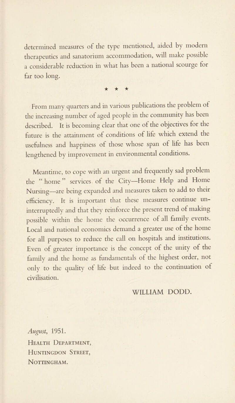 determined, measures of the type mentioned, aided by modern therapeutics and sanatorium accommodation, will make possible a considerable reduction in what has been a national scourge for far too long. ★ ★ ★ From many quarters and in various publications the problem of the increasing number of aged people in the community has been described. It is becoming clear that one of the objectives for the future is the attainment of conditions of life which extend the usefulness and happiness of those whose span of life has been lengthened by improvement in environmental conditions. Meantime, to cope with an urgent and frequently sad problem the “ home ” services of the City—Home Help and Home Nursing—are being expanded and measures taken to add to their efficiency. It is important that these measures continue un¬ interruptedly and that they reinforce the present trend of making possible within the home the occurrence of all family events. Local and national economics demand a greater use of the home for all purposes to reduce the call on hospitals and institutions. Even of greater importance is the concept of the unity of the family and the home as fundamentals of the highest order, not only to the quality of life but indeed to the continuation of civilisation. WILLIAM DODD. August, 1951. Health Department, Huntingdon Street, Nottingham.