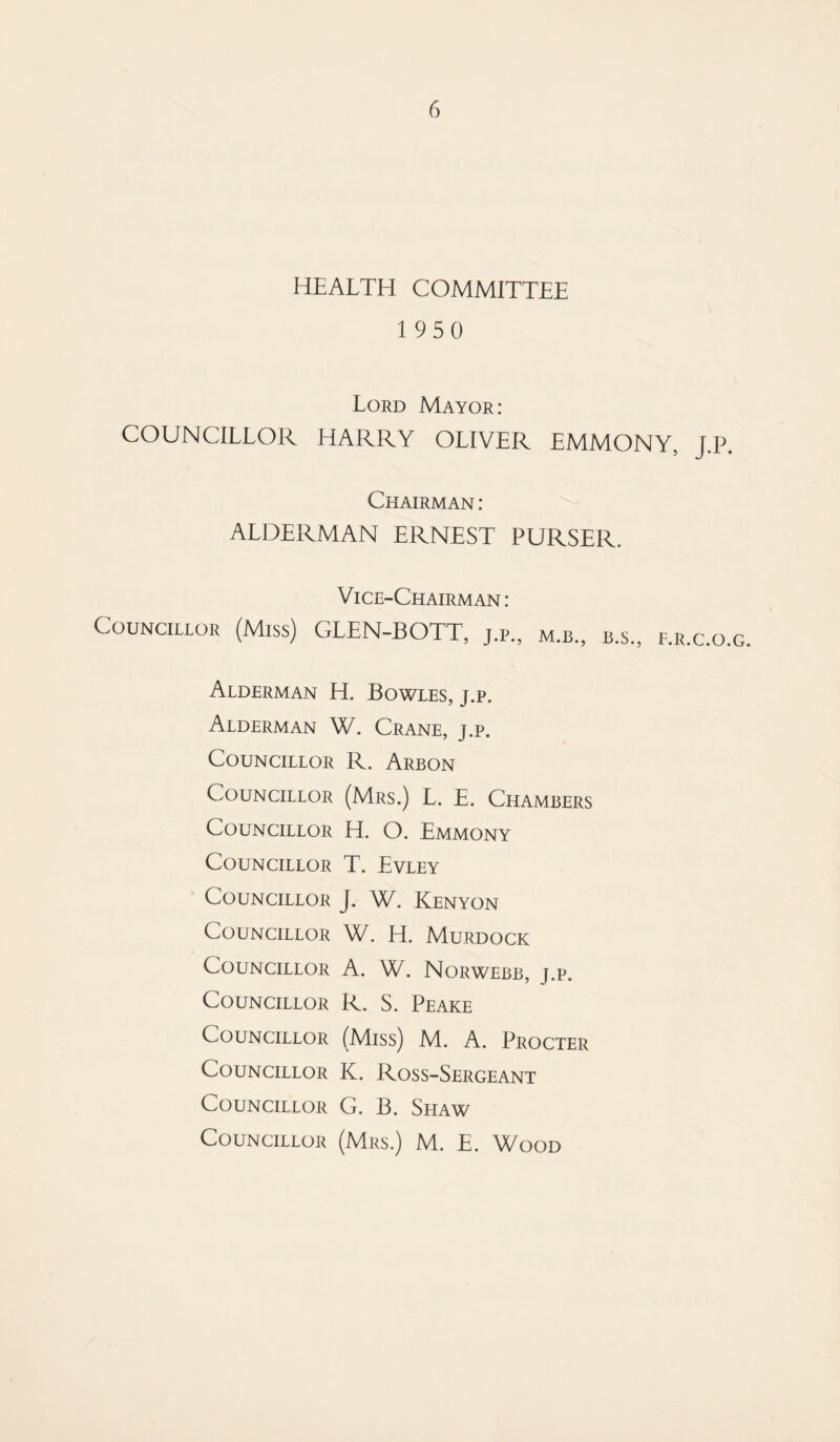 HEALTH COMMITTEE 1950 Lord Mayor: COUNCILLOR HARRY OLIVER EMMONY, J.P. Chairman : ALDERMAN ERNEST PURSER. Vice-Chairman: Councillor (Miss) GLEN-BOTT, j.p., m.b., b.s., f.r.c.o.g Alderman H. Bowles, j.p. Alderman W. Crane, j.p. Councillor R. Arbon Councillor (Mrs.) L. E. Chambers Councillor H. O. Emmony Councillor T. Evley Councillor J. W. Kenyon Councillor W. H. Murdock Councillor A. W. Norwebb, j.p. Councillor R. S. Peake Councillor (Miss) M. A. Procter Councillor K. Ross-Sergeant Councillor G. B. Shaw Councillor (Mrs.) M. E. Wood
