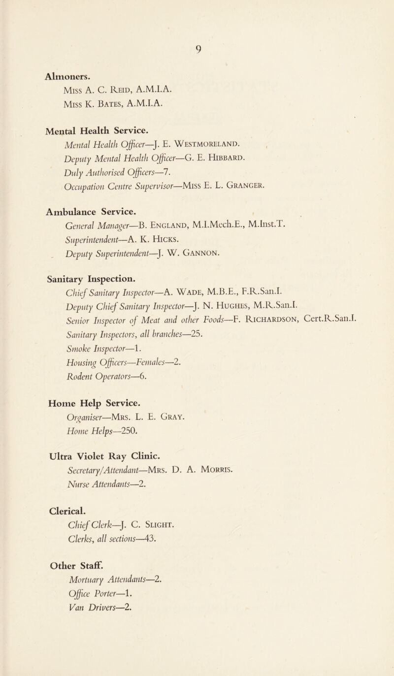 Almoners. Miss A. C. Reid, A.M.l.A. Miss K. Bates, A.M.l.A. Mental Health Service. Mental Health Officer—J. E. Westmoreland. Deputy Mental Health Officer—G. E. Hibbard. Duly Authorised Officers—7. Occupation Centre Supervisor—Miss E. L. Granger. Ambulance Service. General Manager—B. England, M.I.Mech.E., M.Inst.T. Superintendent—A. K. Hicks. Deputy Superintendent—-J. W. Gannon. Sanitary Inspection. Chief Sanitary Inspector—A. Wade, M.B.E., F.R.San.I. Deputy Chief Sanitary Inspector—]. N. Hughes, M.R.San.I. Senior Inspector of Meat and other Foods—F. Richardson, Cert.R.San.I Sanitary Inspectors, all branches—25. Smoke Inspector—1. Housing Officers—Females—2. Rodent Operators—6. Home Help Service. Organiser—Mrs. L. E. Gray. Home Helps—250. Ultra Violet Ray Clinic. Secretary/Attendant—Mrs. D. A. Morris. Nurse Attendants—2. Clerical. Chief Clerk—J. C. Slight. Clerks, all sections—43. Other Staff. Mortuary Attendants—2. Office Porter—1. Van Drivers—2.