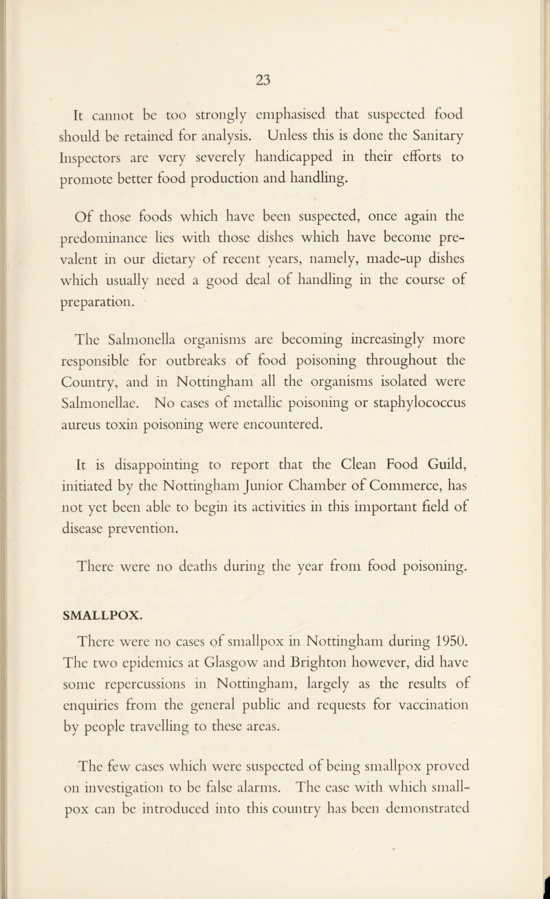 It cannot be too strongly emphasised that suspected food should be retained for analysis. Unless this is done the Sanitary Inspectors are very severely handicapped in their efforts to promote better food production and handling. Of those foods which have been suspected, once again the predominance lies with those dishes which have become pre¬ valent in our dietary of recent years, namely, made-up dishes which usually need a good deal of handling in the course of preparation. The Salmonella organisms are becoming increasingly more responsible for outbreaks of food poisoning throughout the Country, and in Nottingham all the organisms isolated were Salmonellae. No cases of metallic poisoning or staphylococcus aureus toxin poisoning were encountered. It is disappointing to report that the Clean Food Guild, initiated by the Nottingham Junior Chamber of Commerce, has not yet been able to begin its activities in this important field of disease prevention. There were no deaths during the year from food poisoning. SMALLPOX. There were no cases of smallpox in Nottingham during 1950. The two epidemics at Glasgow and Brighton however, did have some repercussions in Nottingham, largely as the results of enquiries from the general public and requests for vaccination by people travelling to these areas. The few cases which were suspected of being smallpox proved on investigation to be false alarms. The case with which small¬ pox can be introduced into this country has been demonstrated