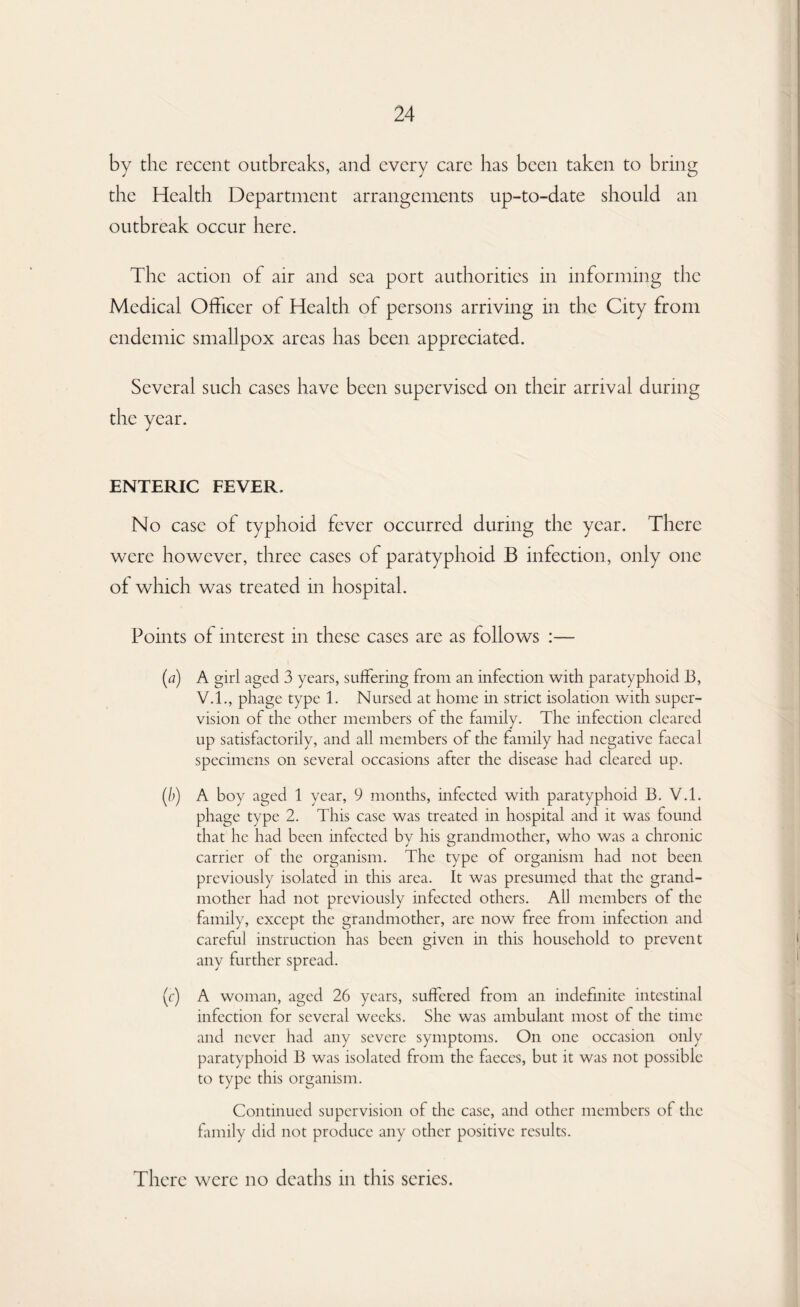 by the recent outbreaks, and every care has been taken to bring the Health Department arrangements up-to-date should an outbreak occur here. The action of air and sea port authorities in informing the Medical Officer of Health of persons arriving in the City from endemic smallpox areas has been appreciated. Several such cases have been supervised on their arrival during the year. ENTERIC FEVER. No case of typhoid fever occurred during the year. There were however, three cases of paratyphoid B infection, only one of which was treated in hospital. Points of interest in these cases are as follows :— (a) A girl aged 3 years, suffering from an infection with paratyphoid 13, V.I., phage type 1. Nursed at home in strict isolation with super¬ vision of the other members of the family. The infection cleared up satisfactorily, and all members of the family had negative faecal specimens on several occasions after the disease had cleared up. (b) A boy aged 1 year, 9 months, infected with paratyphoid B. V.l. phage type 2. This case was treated in hospital and it was found that he had been infected by his grandmother, who was a chronic carrier of the organism. The type of organism had not been previously isolated in this area. It was presumed that the grand¬ mother had not previously infected others. All members of the family, except the grandmother, are now free from infection and careful instruction has been given in this household to prevent any further spread. (c) A woman, aged 26 years, suffered from an indefinite intestinal infection for several weeks. She was ambulant most of the time and never had any severe symptoms. On one occasion only paratyphoid B was isolated from the faeces, but it was not possible to type this organism. Continued supervision of the case, and other members of the family did not produce any other positive results. There were no deaths in this series.