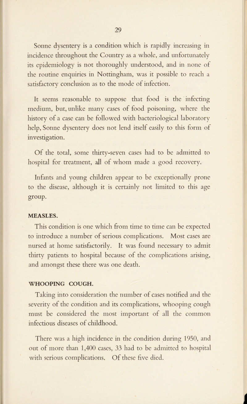 Sonne dysentery is a condition which is rapidly increasing in incidence throughout the Country as a whole, and unfortunately its epidemiology is not thoroughly understood, and in none of the routine enquiries in Nottingham, was it possible to reach a satisfactory conclusion as to the mode of infection . It seems reasonable to suppose that food is the infecting medium, but, unlike many cases of food poisoning, where the history of a case can be followed with bacteriological laboratory help, Sonne dysentery does not lend itself easily to this form of investigation. Of the total, some thirty-seven cases had to be admitted to hospital for treatment, all of whom made a good recovery. Infants and young children appear to be exceptionally prone to the disease, although it is certainly not limited to this age group. MEASLES. This condition is one which from time to time can be expected to introduce a number of serious complications. Most cases are nursed at home satisfactorily. It was found necessary to admit thirty patients to hospital because of the complications arising, and amongst these there was one death. WHOOPING COUGH. Taking into consideration the number of cases notified and the severity of the condition and its complications, whooping cough must be considered the most important of all the common infectious diseases of childhood. There was a high incidence in the condition during 1950, and out of more than 1,400 cases, 33 had to be admitted to hospital with serious complications. Of these five died.
