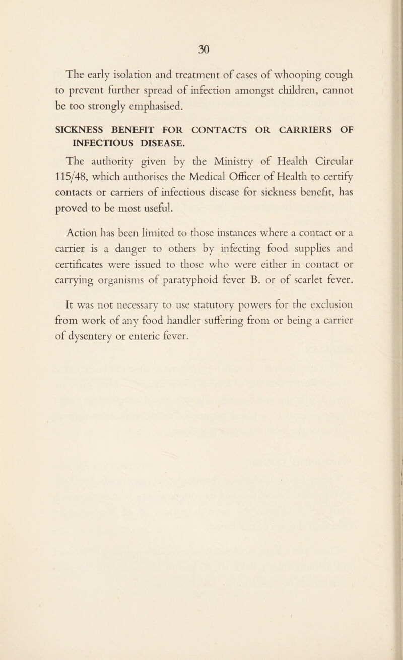 The early isolation and treatment of cases of whooping cough to prevent further spread of infection amongst children, cannot be too strongly emphasised. SICKNESS BENEFIT FOR CONTACTS OR CARRIERS OF INFECTIOUS DISEASE. The authority given by the Ministry of Health Circular 115/48, which authorises the Medical Officer of Health to certify contacts or carriers of infectious disease for sickness benefit, has proved to be most useful. Action has been limited to those instances where a contact or a carrier is a danger to others by infecting food supplies and certificates were issued to those who were either in contact or carrying organisms of paratyphoid fever B. or of scarlet fever. It was not necessary to use statutory powers for the exclusion from work of any food handler suffering from or being a carrier of dysentery or enteric fever.