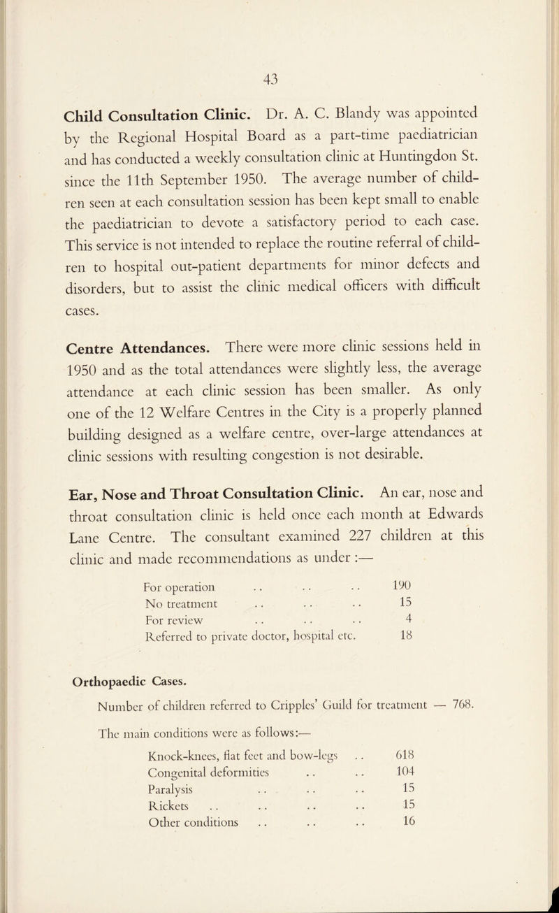 Child Consultation Clinic. Dr. A. C. Blandy was appointed by the Regional Hospital Board as a part-time paediatrician and has conducted a weekly consultation clinic at Huntingdon St. since the 11th September 1950. The average number of child¬ ren seen at each consultation session has been kept small to enable the paediatrician to devote a satisfactory period to each case. This service is not intended to replace the routine referral of child¬ ren to hospital out-patient departments for minor defects and disorders, but to assist the clinic medical officers with difficult cases. Centre Attendances. There were more clinic sessions held in 1950 and as the total attendances were slightly less, the average attendance at each clinic session has been smaller. As only one of the 12 Welfare Centres in the City is a properly planned building designed as a welfare centre, over-large attendances at clinic sessions with resulting congestion is not desirable. Ear, Nose and Throat Consultation Clinic. An ear, nose and throat consultation clinic is held once each month at Edwards Lane Centre. The consultant examined 227 children at this clinic and made recommendations as under :— For operation .. . . • • DO No treatment .. . . - • 15 For review .. .. •. 4 Referred to private doctor, hospital etc. 18 Orthopaedic Cases. Number of children referred to Cripples’ Guild for treatment — 768. The main conditions were as follows:— Knock-knees, hat feet and bow-legs .. 618 Congenital deformities .. .. 104 Paralysis . . . . . . 15 Rickets .. .. .. .. 15 Other conditions .. .. .. 16