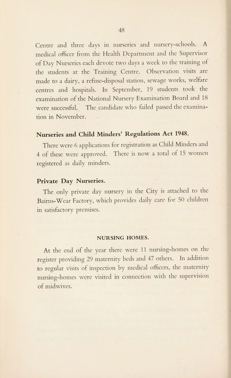 Centre and three days in nurseries and nursery-schools. A medical officer from the Health Department and the Supervisor of Day Nurseries each devote two days a week to the training of the students at the Training Centre. Observation visits are made to a dairy, a refuse-disposal station, sewage works, welfare centres and hospitals. In September, 19 students took the examination of the National Nursery Examination Board and 18 were successful. The candidate who failed passed the examina¬ tion in November. Nurseries and Child Minders’ Regulations Act 1948. There were 6 applications for registration as Child Minders and 4 of these were approved. There is now a total of 15 women registered as daily minders. Private Day Nurseries. The only private day nursery in the City is attached to the Bairns-Wear Factory, which provides daily care for 50 children in satisfactory premises. NURSING HOMES. At the end of the year there were 11 nursing-homes on the register providing 29 maternity beds and 47 others. In addition to regular visits of inspection by medical officers, the maternity nursing-homes were visited in connection with the supervision of midwives.