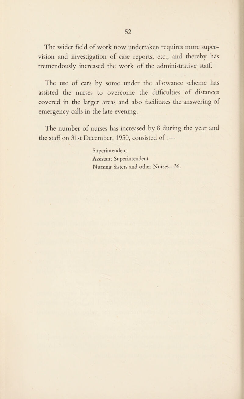 The wider field of work now undertaken requires more super¬ vision and investigation of case reports, etc., and thereby has tremendously increased the work of the administrative staff. The use of cars by some under the allowance scheme has assisted the nurses to overcome the difficulties of distances covered in the larger areas and also facilitates the answering of emergency calls in the late evening. The number of nurses has increased by 8 during the year and the staff on 31st December, 1950, consisted of :— Superintendent Assistant Superintendent Nursing Sisters and other Nurses—36.