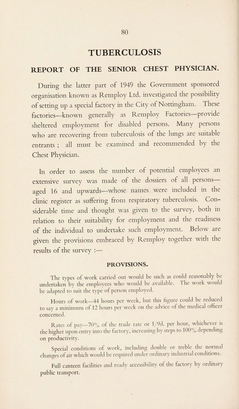 TUBERCULOSIS REPORT OF THE SENIOR CHEST PHYSICIAN. During the latter part of 1949 the Government sponsored organisation known as Remploy Ltd. investigated the possibility of setting up a special factory in the City of Nottingham. These factories—known generally as Remploy Factories—provide sheltered employment for disabled persons. Many persons who are recovering from tuberculosis of the lungs are suitable entrants ; all must be examined and recommended by the Chest Physician. In order to assess the number of potential employees an extensive survey was made of the dossiers of all persons aged 16 and upwards—whose names were included in the clinic register as suffering from respiratory tuberculosis. Con¬ siderable time and thought was given to the survey, both in relation to their suitability for employment and the readiness of the individual to undertake such employment. Below are given the provisions embraced by Remploy together with the results of the survey :— PROVISIONS. The types of work carried out would be such as could reasonably be undertaken by the employees who would be available. The work would be adapted to suit the type of person employed. Hours of work—44 hours per week, but this figure could be reduced to say a minimum of 12 hours per week on the advice of the medical officer concerned. Rates of pay—70% of the trade rate or l/9d. per hour, whichever is the higher upon entry into the factory, increasing by steps to 100% depending on productivity. Special conditions of work, including double or treble the normal changes of air which would be recpnred undci ordinary industrial conditions. Full canteen facilities and ready accessibility of the factory by ordinary public transport.