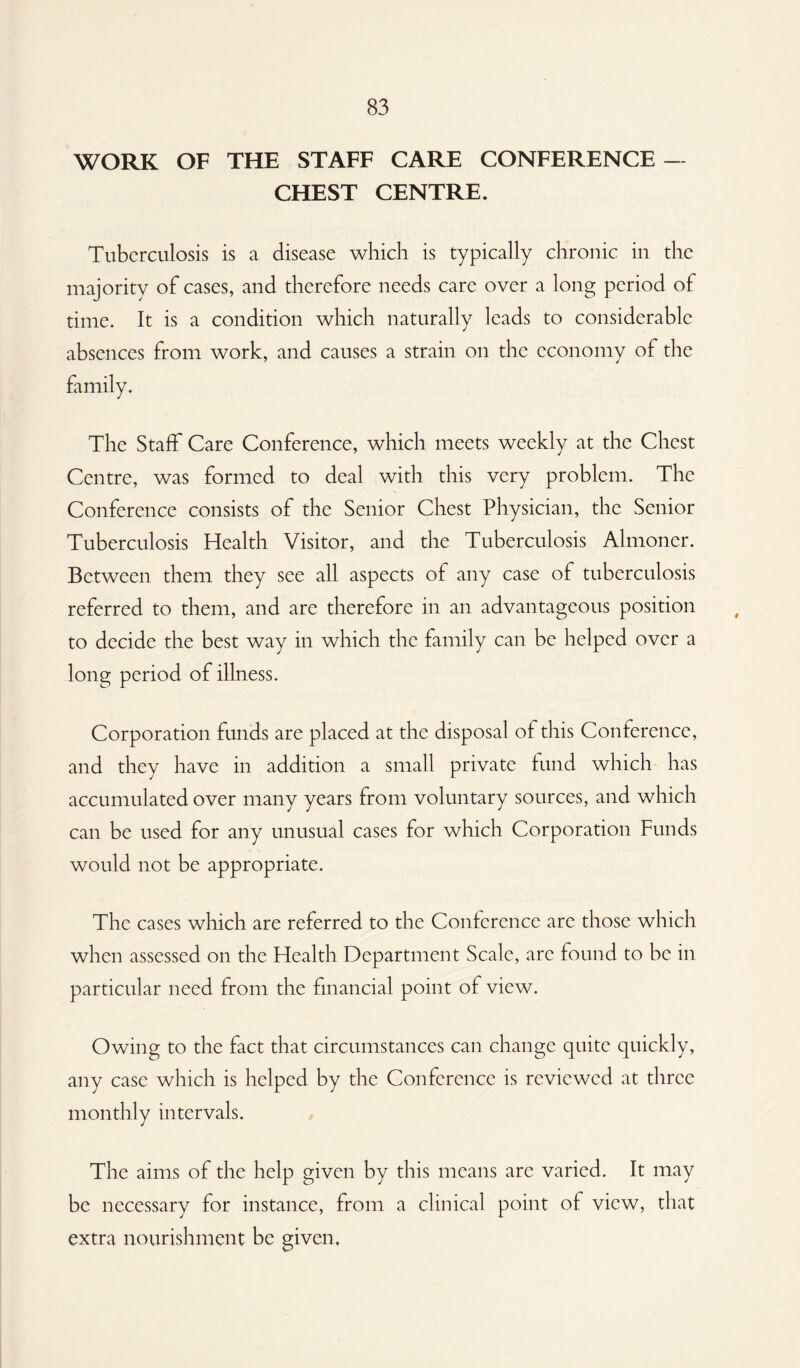 WORK OF THE STAFF CARE CONFERENCE — CHEST CENTRE. Tuberculosis is a disease which is typically chronic in the majority of cases, and therefore needs care over a long period of time. It is a condition which naturally leads to considerable absences from work, and causes a strain on the economy of the The Staff Care Conference, which meets weekly at the Chest Centre, was formed to deal with this very problem. The Conference consists of the Senior Chest Physician, the Senior Tuberculosis Health Visitor, and the Tuberculosis Almoner. Between them they see all aspects of any case of tuberculosis referred to them, and are therefore in an advantageous position to decide the best way in which the family can be helped over a long period of illness. Corporation funds are placed at the disposal of this Conference, and they have in addition a small private fund which has accumulated over many years from voluntary sources, and which can be used for any unusual cases for which Corporation Funds would not be appropriate. The cases which are referred to the Conference arc those which when assessed on the Health Department Scale, are found to be in particular need from the financial point of view. Owing to the fact that circumstances can change quite quickly, any case which is helped by the Conference is reviewed at three monthly intervals. The aims of the help given by this means are varied. It may be necessary for instance, from a clinical point of view, that extra nourishment be given.